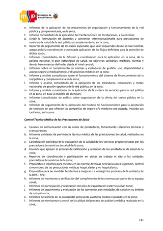 131
e. Informes de la aplicación de los mecanismos de organización y funcionamiento de la red
pública y complementaria, en la zona;
f. Informe consolidado de la aplicación del Tarifario Único de Prestaciones, a nivel zonal;
g. Dirigir la formulación de acuerdos y convenios interinstitucionales para prestaciones de
servicios de salud de la red pública y complementaria, en la zona;
h. Reportes de seguimiento de los casos especiales que sean requeridos desde el nivel central,
asegurando la coordinación y adecuada aplicación de los flujos definidos para la atención de
dichos casos;
i. Informes consolidados de la difusión y coordinación para la aplicación en la zona, de la
política nacional, el plan estratégico de salud, los objetivos sanitarios, modelos, normas y
demás herramientas definidas desde el nivel central;
j. Informes sobre el cumplimiento de normas y estándares de gestión, uso, disponibilidad y
acceso seguro a medicamentos y dispositivos médicos en la zona;
k. Informe y análisis consolidado sobre el funcionamiento del sistema de financiamiento de la
red pública y complementaria en la zona;
l. Informe y análisis consolidado de la aplicación de los estándares, indicadores y metas
nacionales de gestión oportuna de la red pública, en la zona;
m. Informe y análisis consolidado de la aplicación de la cartera de servicios para la red pública
en la zona, en base al modelo de atención;
n. Informes consolidados de análisis sobre organización de la oferta del sector público en la
zona;
o. Informes de seguimiento de la aplicación del modelo de funcionamiento para la prestación
de servicios de que ofrecen las compañías de seguro y/o medicina pre pagada, incluido sus
tarifarios, en la zona.
Control Técnico Médico de las Prestaciones de Salud
a. Canales de comunicación con las redes de prestadores, fomentando relaciones técnicas y
transparentes;
b. Informes validados de pertinencia técnica médica de las prestaciones de salud, realizadas en
la zona;
c. Coordinación periódica de la evaluación de la calidad de los servicios proporcionados por los
prestadores de servicios de salud de la zona;
d. Insumos que apoyen el proceso de calificación y selección de los prestadores de salud de la
zona;
e. Reportes de coordinación y participación en visitas de trabajo in situ a las unidades
prestadoras de servicios de la zona;
f. Propuestas e insumos para mejoras en las normas técnicas necesarias para la gestión, control
y monitoreo de las prestaciones médicas hospitalarias y no hospitalarias;
g. Propuestas para las medidas tendientes a mejorar o a corregir los procesos de la unidad y de
la RPIS - RPC;
h. Informes de monitoreo y verificación del cumplimiento de las normas por parte de su equipo
zonal;
i. Informes de participación y realización del plan de capacitación externa a nivel zonal;
j. Informes de seguimiento y evaluación de los convenios con entidades de salud en su ámbito
de competencia;
k. Informes del control de la calidad del proceso de auditoría médica realizados en la zona;
l. Informes de monitoreo y control de la calidad del proceso de auditoría médica realizado en la
zona;
 