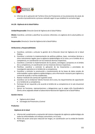 132
m. Informes de la aplicación del Tarifario Único de Prestaciones en las prestaciones de salud, de
acuerdo al procedimiento o proceso realizado según lo que establece la normativa legal.
Art.28.- Vigilancia de la Salud Pública
Unidad Responsable: Dirección Zonal de Vigilancia de la Salud Pública
Misión: Coordinar, controlar y planificar las acciones referentes a la vigilancia de la salud pública en
su zona.
Responsable: Director/a Zonal de Vigilancia de la Salud Pública
Atribuciones y Responsabilidades
a. Coordinar, controlar y articular la gestión de la Dirección Zonal de Vigilancia de la Salud
Pública;
b. Coordinar y controlar la implementación de políticas públicas, leyes, normativas técnicas y
otros instrumentos legales para la vigilancia epidemiológica en la zona y en el ámbito de su
competencia, en coordinación con las instancias técnicas respectivas;
c. Coordinar y controlar la implementación de los planes, estrategias y proyectos en el ámbito
de su competencia, en coordinación con las instancias técnicas respectivas;
d. Planificar, coordinar y controlar la aplicación de los lineamientos y prioridades de
investigación operativa en el ámbito de su competencia;
e. Coordinar y controlar la construcción y mantenimiento de las bases de datos zonales de
enfermedades sujetas vigilancia epidemiológica y otra información necesaria para vigilancia y
control de acuerdo a normas establecidas;
f. Realizar rendición de cuentas de la gestión zonal;
g. Coordinar con la Unidad de Talento Humano de la zona, los requerimientos de capacitación
en el ámbito de su competencia;
h. Participar de ser requerido y de acuerdo al ámbito de su competencia en la sala situacional
de la zona;
i. Ejercer las funciones, representaciones y delegaciones que le asigne el/la Coordinador/a
Zonal y otras asignadas desde la Subsecretaría Nacional de Vigilancia de la Salud Pública.
Gestión interna
 Vigilancia de la Salud
 Estrategias de Prevención y Control
Productos:
Vigilancia de la Salud
a. Informe del cumplimiento y evaluación del sistema integrado de vigilancia epidemiológica de
todas las enfermedades con enfoque comunitario, en la zona;
b. Planes de acción zonal para reducción de riesgos, en coordinación con la unidad de Gestión
de Riesgos;
 