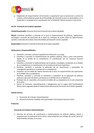 134
g. Diagnóstico de requerimientos de formación y capacitación para la prevención y control de
eventos, enfermedad y/o grupo de enfermedades de importancia para la salud pública, en el
ámbito de su competencia en coordinación con la Unidad de Talento Humano a nivel zonal.
Art.29.- Promoción de la Salud e Igualdad
Unidad Responsable: Dirección Zonal de Promoción de la Salud e Igualdad
Misión: Coordinar, planificar y controlar en la zona la implementación de políticas, regulaciones,
estrategias y acciones de promoción de la salud con enfoques de acción sobre los determinantes
sociales y culturales de la salud, interculturalidad, participación social y equidad.
Responsable: Director/a Zonal de Promoción de la Salud e Igualdad
Atribuciones y Responsabilidades:
a. Coordinar, controlar y articular la gestión de la Dirección a su cargo;
b. Coordinar y controlar la implementación de políticas públicas, leyes y otros instrumentos
legales en el ámbito de su competencia, en coordinación con las instancias técnicas
respectivas;
c. Coordinar y controlar la implementación de los planes, estrategias y proyectos en el ámbito
de su competencia, en coordinación con las instancias técnicas respectivas;
d. Planificar, coordinar y controlar la aplicación de los lineamientos y prioridades de
investigación operativa en el ámbito de su competencia;
e. Coordinar con la Unidad de Talento Humano de la zona, los requerimientos de capacitación
en el ámbito de su competencia;
f. Planificar, coordinar y controlar el monitoreo y evaluación de la aplicación de políticas
públicas y ejecución de planes y proyectos en el ámbito de su competencia;
g. Participar de ser requerido y de acuerdo al ámbito de su competencia en la sala situacional
de la zona;
h. Ejercer las funciones, representaciones y delegaciones que le asigne el/la Coordinador/a
Zonal y otras asignadas desde la Subsecretaria Nacional de Promoción de la Salud e Igualdad.
Gestión interna
 Promoción de la Salud y Salud Ambiental
 Derechos Humanos, Equidad, Interculturalidad y Participación Social en Salud
Productos:
Promoción de la Salud y Salud Ambiental
a. Informes de acciones de coordinación e implementación de políticas públicas, planes y
proyectos para la promoción de la salud y salud ambiental con enfoque de acción sobre los
determinantes sociales, en la zona;
 