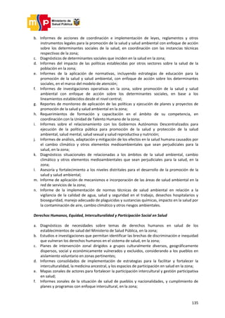 135
b. Informes de acciones de coordinación e implementación de leyes, reglamentos y otros
instrumentos legales para la promoción de la salud y salud ambiental con enfoque de acción
sobre los determinantes sociales de la salud, en coordinación con las instancias técnicas
respectivas de la zona;
c. Diagnósticos de determinantes sociales que inciden en la salud en la zona;
d. Informes del impacto de las políticas establecidas por otros sectores sobre la salud de la
población en la zona;
e. Informes de la aplicación de normativas, incluyendo estrategias de educación para la
promoción de la salud y salud ambiental, con enfoque de acción sobre los determinantes
sociales, en el marco del modelo de atención;
f. Informes de investigaciones operativas en la zona, sobre promoción de la salud y salud
ambiental con enfoque de acción sobre los determinantes sociales, en base a los
lineamientos establecidos desde el nivel central;
g. Reportes de monitoreo de aplicación de las políticas y ejecución de planes y proyectos de
promoción de la salud y salud ambiental en la zona;
h. Requerimientos de formación y capacitación en el ámbito de su competencia, en
coordinación con la Unidad de Talento Humano de la zona;
i. Informes sobre el relacionamiento con los Gobiernos Autónomos Descentralizados para
ejecución de la política pública para promoción de la salud y protección de la salud
ambiental, salud mental, salud sexual y salud reproductiva y nutrición;
j. Informes de análisis, adaptación y mitigación de los efectos en la salud humana causados por
el cambio climático y otros elementos medioambientales que sean perjudiciales para la
salud, en la zona;
k. Diagnósticos situacionales de relacionadas a los ámbitos de la salud ambiental, cambio
climático y otros elementos medioambientales que sean perjudiciales para la salud, en la
zona;
l. Asesoría y fortalecimiento a los niveles distritales para el desarrollo de la promoción de la
salud y salud ambiental;
m. Informe de aplicación de mecanismos e incorporación de las áreas de salud ambiental en la
red de servicios de la zona;
n. Informe de la implementación de normas técnicas de salud ambiental en relación a la
vigilancia de la calidad de agua, salud y seguridad en el trabajo, desechos hospitalarios y
bioseguridad, manejo adecuado de plaguicidas y sustancias químicas, impacto en la salud por
la contaminación de aire, cambio climático y otros riesgos ambientales.
Derechos Humanos, Equidad, Interculturalidad y Participación Social en Salud
a. Diagnósticos de necesidades sobre temas de derechos humanos en salud de los
establecimientos de salud del Ministerio de Salud Pública, en la zona;
b. Estudios e investigaciones que permitan identificar las brechas de discriminación e inequidad
que vulneran los derechos humanos en el sistema de salud, en la zona;
c. Planes de intervención zonal dirigidos a grupos culturalmente diversos, geográficamente
dispersos, social y económicamente vulnerados y excluidos, considerando a los pueblos en
aislamiento voluntario en zonas pertinentes;
d. Informes consolidados de implementación de estrategias para la facilitar y fortalecer la
interculturalidad, la medicina ancestral, y los espacios de participación en salud en la zona;
e. Mapas zonales de actores para fortalecer la participación intercultural y gestión participativa
en salud;
f. Informes zonales de la situación de salud de pueblos y nacionalidades, y cumplimiento de
planes y programas con enfoque intercultural, en la zona;
 