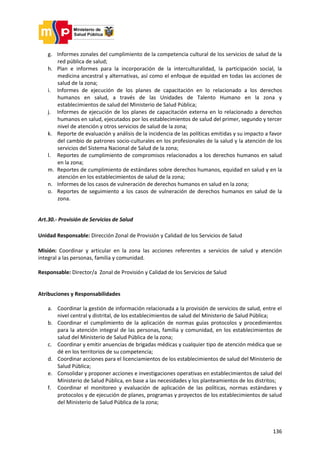 136
g. Informes zonales del cumplimiento de la competencia cultural de los servicios de salud de la
red pública de salud;
h. Plan e informes para la incorporación de la interculturalidad, la participación social, la
medicina ancestral y alternativas, así como el enfoque de equidad en todas las acciones de
salud de la zona;
i. Informes de ejecución de los planes de capacitación en lo relacionado a los derechos
humanos en salud, a través de las Unidades de Talento Humano en la zona y
establecimientos de salud del Ministerio de Salud Pública;
j. Informes de ejecución de los planes de capacitación externa en lo relacionado a derechos
humanos en salud, ejecutados por los establecimientos de salud del primer, segundo y tercer
nivel de atención y otros servicios de salud de la zona;
k. Reporte de evaluación y análisis de la incidencia de las políticas emitidas y su impacto a favor
del cambio de patrones socio-culturales en los profesionales de la salud y la atención de los
servicios del Sistema Nacional de Salud de la zona;
l. Reportes de cumplimiento de compromisos relacionados a los derechos humanos en salud
en la zona;
m. Reportes de cumplimiento de estándares sobre derechos humanos, equidad en salud y en la
atención en los establecimientos de salud de la zona;
n. Informes de los casos de vulneración de derechos humanos en salud en la zona;
o. Reportes de seguimiento a los casos de vulneración de derechos humanos en salud de la
zona.
Art.30.- Provisión de Servicios de Salud
Unidad Responsable: Dirección Zonal de Provisión y Calidad de los Servicios de Salud
Misión: Coordinar y articular en la zona las acciones referentes a servicios de salud y atención
integral a las personas, familia y comunidad.
Responsable: Director/a Zonal de Provisión y Calidad de los Servicios de Salud
Atribuciones y Responsabilidades
a. Coordinar la gestión de información relacionada a la provisión de servicios de salud, entre el
nivel central y distrital, de los establecimientos de salud del Ministerio de Salud Pública;
b. Coordinar el cumplimiento de la aplicación de normas guías protocolos y procedimientos
para la atención integral de las personas, familia y comunidad, en los establecimientos de
salud del Ministerio de Salud Pública de la zona;
c. Coordinar y emitir anuencias de brigadas médicas y cualquier tipo de atención médica que se
dé en los territorios de su competencia;
d. Coordinar acciones para el licenciamientos de los establecimientos de salud del Ministerio de
Salud Pública;
e. Consolidar y proponer acciones e investigaciones operativas en establecimientos de salud del
Ministerio de Salud Pública, en base a las necesidades y los planteamientos de los distritos;
f. Coordinar el monitoreo y evaluación de aplicación de las políticas, normas estándares y
protocolos y de ejecución de planes, programas y proyectos de los establecimientos de salud
del Ministerio de Salud Pública de la zona;
 