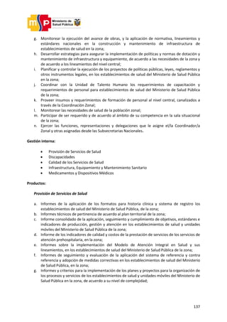 137
g. Monitorear la ejecución del avance de obras, y la aplicación de normativa, lineamientos y
estándares nacionales en la construcción y mantenimiento de infraestructura de
establecimientos de salud en la zona;
h. Desarrollar estrategias para asegurar la implementación de políticas y normas de dotación y
mantenimiento de infraestructura y equipamiento, de acuerdo a las necesidades de la zona y
de acuerdo a los lineamientos del nivel central;
i. Planificar y controlar la ejecución de los proyectos de políticas públicas, leyes, reglamentos y
otros instrumentos legales, en los establecimientos de salud del Ministerio de Salud Pública
en la zona;
j. Coordinar con la Unidad de Talento Humano los requerimientos de capacitación y
requerimientos de personal para establecimientos de salud del Ministerio de Salud Pública
de la zona;
k. Proveer insumos y requerimientos de formación de personal al nivel central, canalizados a
través de la Coordinación Zonal;
l. Monitorear las necesidades de salud de la población zonal;
m. Participar de ser requerido y de acuerdo al ámbito de su competencia en la sala situacional
de la zona;
n. Ejercer las funciones, representaciones y delegaciones que le asigne el/la Coordinador/a
Zonal y otras asignadas desde las Subsecretarias Nacionales.
Gestión interna:
 Provisión de Servicios de Salud
 Discapacidades
 Calidad de los Servicios de Salud
 Infraestructura, Equipamiento y Mantenimiento Sanitario
 Medicamentos y Dispositivos Médicos
Productos:
Provisión de Servicios de Salud
a. Informes de la aplicación de los formatos para historia clínica y sistema de registro los
establecimientos de salud del Ministerio de Salud Pública, de la zona;
b. Informes técnicos de pertinencia de acuerdo al plan territorial de la zona;
c. Informe consolidado de la aplicación, seguimiento y cumplimiento de objetivos, estándares e
indicadores de producción, gestión y atención en los establecimientos de salud y unidades
móviles del Ministerio de Salud Pública de la zona;
d. Informe de los indicadores de calidad y costos de la prestación de servicios de los servicios de
atención prehospitalaria, en la zona;
e. Informes sobre la implementación del Modelo de Atención Integral en Salud y sus
lineamientos, en los establecimientos de salud del Ministerio de Salud Pública de la zona;
f. Informes de seguimiento y evaluación de la aplicación del sistema de referencia y contra
referencia y adopción de medidas correctivas en los establecimientos de salud del Ministerio
de Salud Pública, en la zona;
g. Informes y criterios para la implementación de los planes y proyectos para la organización de
los procesos y servicios de los establecimientos de salud y unidades móviles del Ministerio de
Salud Pública en la zona, de acuerdo a su nivel de complejidad;
 