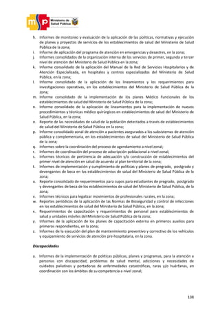 138
h. Informes de monitoreo y evaluación de la aplicación de las políticas, normativas y ejecución
de planes y proyectos de servicios de los establecimientos de salud del Ministerio de Salud
Pública de la zona;
i. Informe de aplicación del programa de atención en emergencias y desastres, en la zona;
j. Informes consolidados de la organización interna de los servicios de primer, segundo y tercer
nivel de atención del Ministerio de Salud Pública en la zona;
k. Informe consolidado de la aplicación del Manual de la Red de Servicios Hospitalarios y de
Atención Especializada, en hospitales y centros especializados del Ministerio de Salud
Pública, en la zona;
l. Informe consolidado de la aplicación de los lineamientos y los requerimientos para
investigaciones operativas, en los establecimientos del Ministerio de Salud Pública de la
zona;
m. Informe consolidado de la implementación de los planes Médico Funcionales de los
establecimientos de salud del Ministerio de Salud Pública de la zona;
n. Informe consolidado de la aplicación de lineamientos para la implementación de nuevos
procedimientos y técnicas médico quirúrgicos en establecimientos de salud del Ministerio de
Salud Pública, en la zona;
o. Reporte de las necesidades de salud de la población detectados a través de establecimientos
de salud del Ministerio de Salud Pública en la zona;
p. Informe consolidado zonal de atención a pacientes asegurados a los subsistemas de atención
pública y complementaria, en los establecimientos de salud del Ministerio de Salud Pública
de la zona;
q. Informes sobre la coordinación del proceso de agendamiento a nivel zonal;
r. Informes de coordinación del proceso de adscripción poblacional a nivel zonal;
s. Informes técnicos de pertinencia de adecuación y/o construcción de establecimientos del
primer nivel de atención en salud de acuerdo al plan territorial de la zona;
t. Informes de implementación y cumplimiento de políticas y planes de pregrado, postgrado y
devengantes de beca en los establecimientos de salud del Ministerio de Salud Pública de la
zona;
u. Reporte consolidado de requerimientos para cupos para estudiantes de pregrado, postgrado
y devengantes de beca de los establecimientos de salud del Ministerio de Salud Pública, de la
zona;
v. Informes técnicos para legalizar movimientos de profesionales rurales, en la zona;
w. Reportes periódicos de la aplicación de las Normas de Bioseguridad y control de infecciones
en los establecimientos de salud del Ministerio de Salud Pública, en la zona;
x. Requerimientos de capacitación y requerimientos de personal para establecimientos de
salud y unidades móviles del Ministerio de Salud Pública de la zona;
y. Informes de la aplicación de los planes de capacitación externa en primeros auxilios para
primeros respondientes, en la zona;
z. Informes de la ejecución del plan de mantenimiento preventivo y correctivo de los vehículos
y equipamiento de servicios de atención pre-hospitalaria, en la zona.
Discapacidades
a. Informes de la implementación de políticas públicas, planes y programas, para la atención a
personas con discapacidad, problemas de salud mental, adicciones y necesidades de
cuidados paliativos y portadoras de enfermedades catastróficas, raras y/o huérfanas, en
coordinación con los ámbitos de su competencia a nivel zonal;
 
