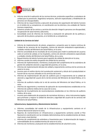 139
b. Informe zonal de la aplicación de las normas técnicas, protocolos específicos y estándares de
calidad para la prevención, diagnóstico temprano, atención especializada y rehabilitación de
personas con discapacidades;
c. Informes de los requerimientos y ejecución de procesos de capacitación del talento humano
en el ámbito de su competencia, en coordinación con los distritos y las unidades de Talento
Humano respectivas;
d. Catastros zonales de los centros y servicios de atención integral a personas con discapacidad,
recuperación de salud mental y adicciones;
e. Consolidado zonal de informes de monitoreo y evaluación de aplicación de las políticas y
ejecución de los planes y proyectos, en el ámbito de su competencia.
Calidad de los Servicios de Salud
a. Informe de implementación de planes, programas y proyectos para la mejora continua de
Calidad de los servicios de los hospitales, centros de atención ambulatoria especializada y
unidades móviles del Ministerio de Salud Pública, en la zona;
b. Informe consolidado de los resultados de las encuestas para medir la satisfacción de usuarios
sobre el control de calidad, en los hospitales, centros de atención ambulatoria especializada
y unidades móviles del Ministerio de Salud Pública, de su zona;
c. Requerimientos de talento humano para la gestión de calidad de atención en la zona;
d. Informes zonales de análisis de gestión de calidad de los servicios;
e. Informes de implementación, monitoreo y evaluación del cumplimiento de los estándares de
gestión de calidad de atención y seguridad del paciente, en la zona;
f. Informes de implementación del plan de calidad y mejoramiento continuo de los servicios de
salud en la zona;
g. Insumos para el análisis técnico de la producción asistencial y cálculo de la productividad en
función de los recursos utilizados en los servicios de la zona.
h. Informes de implementación del plan de auditoría para el mejoramiento de la calidad de
atención y seguridad del usuario de la red de servicios del Ministerio de Salud Pública, en la
zona;
i. Informes de auditoría médica de la red de servicios del Ministerio de Salud Pública, en la
zona;
j. Informes de seguimiento y monitoreo de aplicación de recomendaciones establecidas en los
informes de auditoría médica de los casos de la zona;
k. Reportes de incumplimiento de recomendaciones establecidas en los informes de auditoría
médica, de la zona;
l. Insumos para elaboración de proyectos de normativas técnicas y otros instrumentos legales
para promover y mejorar la calidad de atención y seguridad del usuario de los servicios del
Ministerio de Salud Pública.
Infraestructura, Equipamiento y Mantenimiento Sanitario
a. Informes consolidados del estado de la infraestructura y equipamiento sanitario en el
Sistema Nacional de Salud en la zona;
b. Reportes de mantenimiento en infraestructura y equipamiento sanitarios acorde al Plan
Nacional en coordinación con las Unidades Administrativas de los establecimientos de Salud,
nivel zonal y nivel distrital;
c. Informes de cumplimiento de estándares y lineamientos para la determinación de riesgos y
vulnerabilidades de los establecimientos de salud en la zona;
d. Informes de monitoreo y evaluación de los establecimientos de salud de la zona;
 