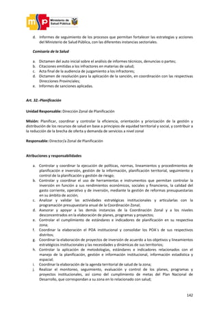 142
d. Informes de seguimiento de los procesos que permitan fortalecer las estrategias y acciones
del Ministerio de Salud Pública, con las diferentes instancias sectoriales.
Comisaría de la Salud
a. Dictamen del auto inicial sobre el análisis de informes técnicos, denuncias o partes;
b. Citaciones emitidas a los infractores en materias de salud;
c. Acta final de la audiencia de juzgamiento a los infractores;
d. Dictamen de resolución para la aplicación de la sanción, en coordinación con las respectivas
Direcciones Provinciales;
e. Informes de sanciones aplicadas.
Art. 32.-Planificación
Unidad Responsable: Dirección Zonal de Planificación
Misión: Planificar, coordinar y controlar la eficiencia, orientación y priorización de la gestión y
distribución de los recursos de salud en base a principios de equidad territorial y social, y contribuir a
la reducción de la brecha de oferta y demanda de servicios a nivel zonal
Responsable: Director/a Zonal de Planificación
Atribuciones y responsabilidades
a. Controlar y coordinar la ejecución de políticas, normas, lineamientos y procedimientos de
planificación e inversión, gestión de la información, planificación territorial, seguimiento y
control de la planificación y gestión de riesgo;
b. Controlar y coordinar el uso de herramientas e instrumentos que permitan controlar la
inversión en función a sus rendimientos económicos, sociales y financieros, la calidad del
gasto corriente, operativo y de inversión, mediante la gestión de reformas presupuestarias
en su ámbito de acción;
c. Analizar y validar las actividades estratégicas institucionales y articularlas con la
programación presupuestaria anual de la Coordinación Zonal;
d. Asesorar y apoyar a las demás instancias de la Coordinación Zonal y a los niveles
desconcentrados en la elaboración de planes, programas y proyectos;
e. Controlar el cumplimiento de estándares e indicadores de planificación en su respectiva
zona;
f. Coordinar la elaboración el POA institucional y consolidar los POA´s de sus respectivos
distritos;
g. Coordinar la elaboración de proyectos de inversión de acuerdo a los objetivos y lineamientos
estratégicos institucionales y las necesidades y dinámicas de sus territorios;
h. Controlar la aplicación de metodologías, estándares e indicadores relacionados con el
manejo de la planificación, gestión e información institucional, información estadística y
espacial;
i. Coordinar la elaboración de la agenda territorial de salud de la zona;
j. Realizar el monitoreo, seguimiento, evaluación y control de los planes, programas y
proyectos institucionales, así como del cumplimiento de metas del Plan Nacional de
Desarrollo, que correspondan a su zona en lo relacionado con salud;
 