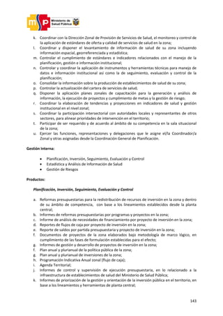 143
k. Coordinar con la Dirección Zonal de Provisión de Servicios de Salud, el monitoreo y control de
la aplicación de estándares de oferta y calidad de servicios de salud en la zona;
l. Coordinar y disponer el levantamiento de información de salud de su zona incluyendo
información espacial, georreferenciada y estadística;
m. Controlar el cumplimiento de estándares e indicadores relacionados con el manejo de la
planificación, gestión e información institucional;
n. Controlar y coordinar la aplicación de instrumentos y herramientas técnicas para manejo de
datos e información institucional así como la de seguimiento, evaluación y control de la
planificación;
o. Consolidar la información sobre la producción de establecimientos de salud de su zona;
p. Controlar la actualización del cartera de servicios de salud;
q. Disponer la aplicación planes zonales de capacitación para la generación y análisis de
información, la ejecución de proyectos y cumplimiento de metas y la gestión de riesgo;
r. Coordinar la elaboración de tendencias y proyecciones en indicadores de salud y gestión
institucional en el nivel zonal;
s. Coordinar la participación intersectorial con autoridades locales y representantes de otros
sectores, para alinear prioridades de intervención en el territorio;
t. Participar de ser requerido y de acuerdo al ámbito de su competencia en la sala situacional
de la zona;
u. Ejercer las funciones, representaciones y delegaciones que le asigne el/la Coordinador/a
Zonal y otras asignadas desde la Coordinación General de Planificación.
Gestión Interna:
 Planificación, Inversión, Seguimiento, Evaluación y Control
 Estadística y Análisis de Información de Salud
 Gestión de Riesgos
Productos:
Planificación, Inversión, Seguimiento, Evaluación y Control
a. Reformas presupuestarias para la redistribución de recursos de inversión en la zona y dentro
de su ámbito de competencia, con base a los lineamientos establecidos desde la planta
central;
b. Informes de reformas presupuestarias por programas y proyectos en la zona;
c. Informe de análisis de necesidades de financiamiento por proyecto de inversión en la zona;
d. Reportes de flujos de caja por proyecto de inversión en la zona;
e. Reporte de saldos por partida presupuestaria y proyecto de inversión en la zona;
f. Documentos de proyectos de la zona elaborados bajo metodología de marco lógico, en
cumplimiento de las fases de formulación establecidas para el efecto;
g. Informes de gestión y desarrollo de proyectos de inversión en la zona;
f. Plan anual y plurianual de la política pública de la zona;
g. Plan anual y plurianual de inversiones de la zona;
h. Programación Indicativa Anual zonal (flujo de caja);
i. Agenda Territorial;
j. Informes de control y supervisión de ejecución presupuestaria, en lo relacionado a la
infraestructura de establecimientos de salud del Ministerio de Salud Pública;
k. Informes de priorización de la gestión y orientación de la inversión pública en el territorio, en
base a los lineamientos y herramientas de planta central;
 