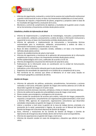 144
r. Informes de seguimiento, evaluación y control de los avances de la planificación institucional
y gestión institucional de la zona, en base a los lineamientos establecidos en el nivel central.
s. Propuestas de reajuste y mejoramiento de planes, programas y proyectos sobre la base de
los resultados del seguimiento y evaluación de la zona;
t. Monitoreo y control de cumplimiento de objetivos y resultados de la gestión zonal a través
de las herramientas y lineamientos emitidos desde planta central.
Estadística y Análisis de Información de Salud
a. Informe de implementación y cumplimiento de metodologías, manuales y procedimientos
para recolección, validación, procesamiento y análisis de datos e información institucional y
espacial de la zona, en base a los lineamientos emitidos desde planta central;
b. Informe de aplicación e implementación de instrumentos y herramientas técnicas
automatizadas para la recolección, validación, procesamiento y análisis de datos e
información institucional y espacial de salud, en la zona;
c. Bases de datos estadísticas y espaciales zonales, validadas y en base a los lineamientos
definidos desde planta central;
d. Catastro de establecimientos de salud a nivel zonal;
e. Informes de seguimiento y monitoreo de la aplicación del procesamiento de la información
estadística de la zona, en base a los lineamientos emitidos desde planta central;
f. Perfiles epidemiológicos de la zona, codificados de acuerdo a la CIE 10;
g. Informes de diagnóstico situacional de información de salud de la zona;
h. Publicaciones de la información zonal, en coordinación con la unidad de Comunicación,
Imagen y Prensa de la zona;
i. Indicadores y otra información relevante para la sala situacional de la zona;
j. Diagnóstico de necesidades de capacitación en el ámbito de su competencia de la zona;
k. Plan territorial de los servicios que ofrece el Ministerio en el nivel zonal, basada en
información geográfica y estándares de oferta.
Gestión de Riesgos
a. Informes de aplicación de políticas, protocolos, procedimientos, herramientas y acciones
realizadas a nivel zonal, enfocadas a gestión de riesgos ante eventos adversos con el afán de
desarrollar la gestión de riesgos en el sector salud;
b. Inventario zonal de amenazas naturales, antrópicas y mixtas en relación a eventos adversos;
c. Informe de análisis de los grados de vulnerabilidad y zonas de riesgo a nivel zonal;
d. Planes zonales, para emergencia, contingencia y de simulacros;
e. Planes zonales de coordinación de acciones para análisis, reducción de riesgos, preparación,
respuesta y recuperación, conjuntamente con organizaciones gubernamentales a nivel zonal
y distrital, ONG, agencias de cooperación, organizaciones comunitarias que desarrollan
actividades relacionadas con gestión de riesgos en el sector salud;
f. Liderar y coordinar a nivel zonal, la gestión de la mesa de trabajo técnico, orientada a la
promoción de la salud, saneamiento e higiene, de acuerdo con el Manual del Comité de
Gestión de Riesgos de la Secretaría Nacional de Gestión de Riesgos;
g. Actas, informes y resoluciones de los Comités de Gestión de Riesgos o Comités de
Operaciones de Emergencias desarrollados dentro del territorio zonal correspondiente;
h. Informes de capacitaciones en gestión del riesgo a nivel zonal;
i. Informes de situación zonales en casos de emergencias y desastres que afecten al sector
salud;
 