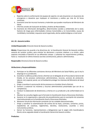 145
j. Reportes sobre la conformación de equipos de soporte a la sala situacional, en situaciones de
emergencia o desastres que impliquen el monitoreo y análisis por más de 16 horas
continuas;
k. Inventario zonal de recursos humanos y materiales que pueden movilizarse del Ministerio de
Salud;
l. Informes zonales de Evaluación de Daños y Análisis de Necesidades;
m. Inventario de información demográfica, determinantes sociales y ambientales de la salud,
factores de riesgo para enfermedades crónicas transmisibles y no transmisibles, causas de
morbilidad y mortalidad, respuesta social organizada, alertas epidemiológicas a nivel zonal.
Art. 33.- Asesoría Jurídica
Unidad Responsable: Dirección Zonal de Asesoría Jurídica
Misión: Proporcionar de acuerdo a las directrices de la Coordinación General de Asesoría Jurídica,
asesoría de carácter jurídico, para orientar las decisiones y acciones relativas a su misión, sobre
aspectos vinculados al Derecho en sus diferentes campos y solventar los requerimientos jurídicos,
hasta su resolución en última instancia sea ésta constitucional, judicial o administrativa.
Responsable: Director/a Zonal de Asesoría Jurídica
Atribuciones y Responsabilidades:
a. Participar en las diferentes comisiones técnicas del Ministerio de Salud Pública, que la ley lo
disponga en su jurisdicción;
b. Coordinar la defensa jurídica Zonal y Distrital con el delegado de la Procuraduría General del
Estado, en los procesos contenciosos administrativos, recursos, acciones de protección,
laboral, civil, especial, penal, con la finalidad de proteger los intereses del Ministerio de Salud
Pública;
c. Dirigir y coordinar la procuración de los procesos en el ámbito Zonal y Distrital;
d. Conocer y sustanciar los reclamos y recursos administrativos presentados que son de su
competencia;
e. Conducir la elaboración de dictámenes y criterios en su jurisdicción y de conformidad con la
ley;
f. Absolver las consultas legales que le formulen la Coordinación Zonal y Direcciones Distritales;
g. Asesorar en la organización y ejecución de procedimientos para la suscripción de convenios
interinstitucionales en la Coordinación Zonal y Direcciones Distritales;
h. Mantener vínculo de información constante con las unidades desconcentradas;
i. Dirigir y coordinar la sistematización del archivo de las leyes, contratos, convenios, juicios,
expedientes de coactivas, reglamentos, decretos, resoluciones, acuerdos u otros
instrumentos jurídicos;
j. Ejercer las funciones, representaciones y delegaciones que le asigne el/la Coordinador/a
Zonal y otras asignadas desde la Coordinación General de Asesoría Jurídica.
Productos:
 