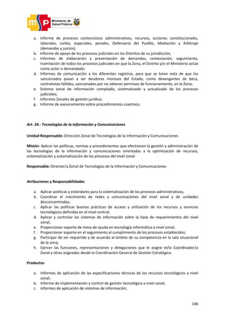 146
a. Informe de procesos contenciosos administrativos, recursos, acciones constitucionales,
laborales, civiles, especiales, penales, Defensoría del Pueblo, Mediación y Arbitraje
(demandas y juicios);
b. Informe de apoyo de los procesos judiciales en los Distritos de su jurisdicción;
c. Informes de elaboración y presentación de demandas, contestación, seguimiento,
tramitación de todos los procesos judiciales en que la Zona, el Distrito y/o el Ministerio actúe
como actor o demandado;
d. Informes de comunicación a los diferentes registros, para que se tome nota de que los
sancionados pasan a ser deudores morosos del Estado, como devengantes de beca,
contratistas fallidos, sancionados por no obtener permisos de funcionamiento, en la Zona;
e. Sistema zonal de información compilado, sistematizado y actualizado de los procesos
judiciales;
f. Informes Zonales de gestión jurídica;
g. Informe de asesoramiento sobre procedimientos coactivos.
Art. 34.- Tecnologías de la Información y Comunicaciones
Unidad Responsable: Dirección Zonal de Tecnologías de la Información y Comunicaciones
Misión: Aplicar las políticas, normas y procedimientos que efectivicen la gestión y administración de
las tecnologías de la información y comunicaciones orientadas a la optimización de recursos,
sistematización y automatización de los procesos del nivel zonal
Responsable: Director/a Zonal de Tecnologías de la Información y Comunicaciones
Atribuciones y Responsabilidades
a. Aplicar políticas y estándares para la sistematización de los procesos administrativos;
b. Coordinar el crecimiento de redes y comunicaciones del nivel zonal y de unidades
desconcentradas;
c. Aplicar las políticas buenas prácticas de acceso y utilización de los recursos y servicios
tecnológicos definidas en el nivel central;
d. Aplicar y controlar los sistemas de información sobre la base de requerimientos del nivel
zonal;
e. Proporcionar soporte de mesa de ayuda en tecnología informática a nivel zonal;
f. Proporcionar soporte en el seguimiento al cumplimiento de los procesos establecidos;
g. Participar de ser requerido y de acuerdo al ámbito de su competencia en la sala situacional
de la zona;
h. Ejercer las funciones, representaciones y delegaciones que le asigne el/la Coordinador/a
Zonal y otras asignadas desde la Coordinación General de Gestión Estratégica.
Productos
a. Informes de aplicación de las especificaciones técnicas de los recursos tecnológicos a nivel
zonal;
b. Informe de implementación y control de gestión tecnológica a nivel zonal;
c. Informes de aplicación de sistemas de información;
 