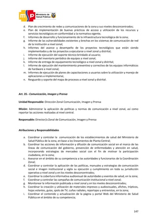147
d. Plan de crecimiento de redes y comunicaciones de la zona y sus niveles desconcentrados;
e. Plan de implementación de buenas prácticas de acceso y utilización de los recursos y
servicios tecnológicos en conformidad a la normativa vigente;
f. Informes de desarrollo y funcionamiento de la infraestructura tecnológica de la zona;
g. Informe de las vulnerabilidades existentes y brechas en los sistemas de comunicación de red
de la institución a nivel zonal;
h. Informes del avance y desempeño de los proyectos tecnológicos que están siendo
implementados y de los proyectos a ejecutarse a nivel zonal y distrital;
i. Informe de ejecución del soporte técnico brindado al usuario;
j. Informe del inventario periódico de equipos a nivel zonal;
k. Informe de entrega de equipamiento tecnológico a nivel zonal y distrital;
l. Informe de ejecución del mantenimiento preventivo y correctivo de los equipos informáticos
de hardware a nivel zonal;
m. Informes de ejecución de planes de capacitaciones a usuarios sobre la utilización y manejo de
aplicaciones a implementarse;
n. Resguardo y soporte del mapa de procesos a nivel zonal y distrital.
Art. 35.- Comunicación, Imagen y Prensa
Unidad Responsable: Dirección Zonal Comunicación, Imagen y Prensa
Misión: Administrar la aplicación de políticas y normas de comunicación a nivel zonal, así como
reportar las acciones realizadas al nivel central.
Responsable: Director/a Zonal de Comunicación, Imagen y Prensa
Atribuciones y Responsabilidades
a. Coordinar y controlar la comunicación de los establecimientos de salud del Ministerio de
Salud Pública de la zona, en base a los lineamientos de Planta Central;
b. Coordinar las acciones de información y difusión de comunicación social en el marco de las
líneas de comunicación del gobierno, prevención de enfermedades y atención en salud,
incorporando estrategias de mercadeo social con el fin de motivar la participación
ciudadana, en la zona;
c. Asesorar en el ámbito de su competencia a las autoridades y funcionarios de la Coordinación
Zonal;
d. Coordinar y controlar la aplicación de las políticas, manuales y estrategias de comunicación
social e imagen institucional y vigila su ejecución y cumplimiento en toda su jurisdicción
operativa a nivel zonal y en los niveles desconcentrados;
e. Coordinar la cobertura informativa audiovisual de autoridades y eventos de salud, en la zona;
f. Coordinar y controlar las campañas de comunicación institucional a nivel zonal;
g. Monitorear la información publicada a nivel zonal y en los niveles desconcentrados;
h. Coordinar la creación y utilización de materiales impresos y audiovisuales, afiches, trípticos,
hojas volantes, guías, spots de TV, cuñas radiales, reportajes y entrevistas, en la zona;
i. Coordinar el contenido y actualización de la página y portal Web del Ministerio de Salud
Pública en el ámbito de su competencia;
 