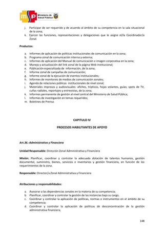 148
j. Participar de ser requerido y de acuerdo al ámbito de su competencia en la sala situacional
de la zona;
k. Ejercer las funciones, representaciones y delegaciones que le asigne el/la Coordinador/a
Zonal.
Productos:
a. Informes de aplicación de políticas institucionales de comunicación en la zona;
b. Programa zonal de comunicación interna y externa;
c. Informes de aplicación del Manual de comunicación e imagen corporativa en la zona;
d. Manejo y actualización del link zonal de la página Web institucional;
e. Públicación especializada de información, de la zona;
f. Informe zonal de campañas de comunicación;
g. Informe zonal de la ejecución de eventos institucionales;
h. Informes de monitoreo de medios de comunicación zonales;
i. Agenda de relaciones públicas institucionales de nivel zonal;
j. Materiales impresos y audiovisuales: afiches, trípticos, hojas volantes, guías; spots de TV,
cuñas radiales, reportajes y entrevistas, de la zona;
k. Informes permanente de gestión al nivel central del Ministerio de Salud Pública;
l. Informes de investigación en temas requeridos;
m. Boletines de Prensa.
CAPITULO IV
PROCESOS HABILITANTES DE APOYO
Art.36.-Administrativa y Financiera
Unidad Responsable: Dirección Zonal Administrativa y Financiera
Misión: Planificar, coordinar y controlar la adecuada dotación de talentos humanos, gestión
documental, suministro, bienes, servicios e inventarios y gestión financiera, en función de los
requerimientos de la zona.
Responsable: Director/a Zonal Administrativa y Financiera
Atribuciones y responsabilidades:
a. Asesorar a las dependencias zonales en la materia de su competencia;
b. Planificar, coordinar y controlar la gestión de las instancias bajo su cargo;
c. Coordinar y controlar la aplicación de políticas, normas e instrumentos en el ámbito de su
competencia;
d. Coordinar y controlar la aplicación de políticas de desconcentración de la gestión
administrativa financiera;
 