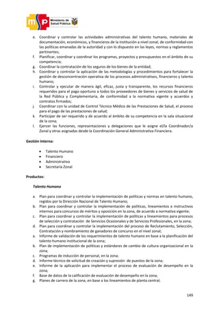 149
e. Coordinar y controlar las actividades administrativas del talento humano, materiales de
documentación, económicos, y financieros de la institución a nivel zonal, de conformidad con
las políticas emanadas de la autoridad y con lo dispuesto en las leyes, normas y reglamentos
pertinentes;
f. Planificar, coordinar y coordinar los programas, proyectos y presupuestos en el ámbito de su
competencia;
g. Coordinar la contratación de los seguros de los bienes de la entidad;
h. Coordinar y controlar la aplicación de las metodologías y procedimientos para fortalecer la
gestión de desconcentración operativa de los procesos administrativos, financieros y talento
humano;
i. Controlar y ejecutar de manera ágil, eficaz, justa y transparente, los recursos financieros
requeridos para el pago oportuno a todos los proveedores de bienes y servicios de salud de
la Red Pública y Complementaria, de conformidad a la normativa vigente y acuerdos y
contratos firmados;
j. Coordinar con la unidad de Control Técnico Médico de las Prestaciones de Salud, el proceso
para el pago de las prestaciones de salud;
k. Participar de ser requerido y de acuerdo al ámbito de su competencia en la sala situacional
de la zona;
l. Ejercer las funciones, representaciones y delegaciones que le asigne el/la Coordinador/a
Zonal y otras asignadas desde la Coordinación General Administrativa Financiera.
Gestión Interna:
 Talento Humano
 Financiero
 Administrativo
 Secretaría Zonal
Productos:
Talento Humano
a. Plan para coordinar y controlar la implementación de políticas y normas en talento humano,
regidos por la Dirección Nacional de Talento Humano;
b. Plan para coordinar y controlar la implementación de políticas, lineamientos e instructivos
internos para concursos de méritos y oposición en la zona, de acuerdo a normativa vigente;
c. Plan para coordinar y controlar la implementación de políticas y lineamientos para procesos
de selección y contratación de Servicios Ocasionales y de Servicios Profesionales, en la zona;
d. Plan para coordinar y controlar la implementación del proceso de Reclutamiento, Selección,
Contratación y nombramiento de ganadores de concurso en el nivel zonal;
a. Informe de validación de los requerimientos de talento humano en base a la planificación del
talento humano institucional de la zona;
b. Plan de implementación de políticas y estándares de cambio de cultura organizacional en la
zona;
c. Programas de inducción de personal, en la zona;
d. Informe técnico de solicitud de creación y supresión de puestos de la zona;
e. Informe de la aplicación para implementar el proceso de evaluación de desempeño en la
zona;
f. Base de datos de la calificación de evaluación de desempeño en la zona;
g. Planes de carrera de la zona, en base a los lineamientos de planta central;
 