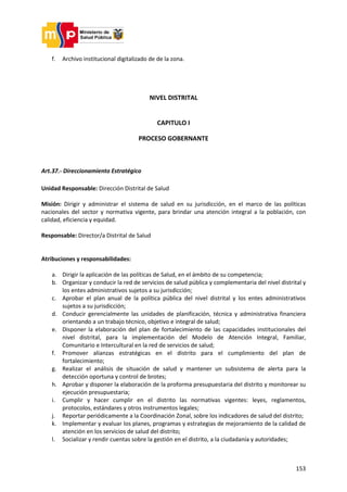 153
f. Archivo institucional digitalizado de de la zona.
NIVEL DISTRITAL
CAPITULO I
PROCESO GOBERNANTE
Art.37.- Direccionamiento Estratégico
Unidad Responsable: Dirección Distrital de Salud
Misión: Dirigir y administrar el sistema de salud en su jurisdicción, en el marco de las políticas
nacionales del sector y normativa vigente, para brindar una atención integral a la población, con
calidad, eficiencia y equidad.
Responsable: Director/a Distrital de Salud
Atribuciones y responsabilidades:
a. Dirigir la aplicación de las políticas de Salud, en el ámbito de su competencia;
b. Organizar y conducir la red de servicios de salud pública y complementaria del nivel distrital y
los entes administrativos sujetos a su jurisdicción;
c. Aprobar el plan anual de la política pública del nivel distrital y los entes administrativos
sujetos a su jurisdicción;
d. Conducir gerencialmente las unidades de planificación, técnica y administrativa financiera
orientando a un trabajo técnico, objetivo e integral de salud;
e. Disponer la elaboración del plan de fortalecimiento de las capacidades institucionales del
nivel distrital, para la implementación del Modelo de Atención Integral, Familiar,
Comunitario e Intercultural en la red de servicios de salud;
f. Promover alianzas estratégicas en el distrito para el cumplimiento del plan de
fortalecimiento;
g. Realizar el análisis de situación de salud y mantener un subsistema de alerta para la
detección oportuna y control de brotes;
h. Aprobar y disponer la elaboración de la proforma presupuestaria del distrito y monitorear su
ejecución presupuestaria;
i. Cumplir y hacer cumplir en el distrito las normativas vigentes: leyes, reglamentos,
protocolos, estándares y otros instrumentos legales;
j. Reportar periódicamente a la Coordinación Zonal, sobre los indicadores de salud del distrito;
k. Implementar y evaluar los planes, programas y estrategias de mejoramiento de la calidad de
atención en los servicios de salud del distrito;
l. Socializar y rendir cuentas sobre la gestión en el distrito, a la ciudadanía y autoridades;
 