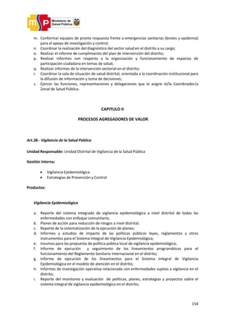 154
m. Conformar equipos de pronta respuesta frente a emergencias sanitarias (brotes y epidemia)
para el apoyo de investigación y control;
n. Coordinar la realización del diagnóstico del sector salud en el distrito a su cargo;
o. Realizar el informe de cumplimiento del plan de intervención del distrito;
p. Realizar informes con respecto a la organización y funcionamiento de espacios de
participación ciudadana en temas de salud;
q. Realizar informes de la intervención sectorial en el distrito;
r. Coordinar la sala de situación de salud distrital, orientada a la coordinación institucional para
la difusión de información y toma de decisiones;
s. Ejercer las funciones, representaciones y delegaciones que le asigne el/la Coordinador/a
Zonal de Salud Pública.
CAPITULO II
PROCESOS AGREGADORES DE VALOR
Art.38.- Vigilancia de la Salud Pública
Unidad Responsable: Unidad Distrital de Vigilancia de la Salud Pública
Gestión Interna:
 Vigilancia Epidemiológica
 Estrategias de Prevención y Control
Productos:
Vigilancia Epidemiológica
a. Reporte del sistema integrado de vigilancia epidemiológica a nivel distrital de todas las
enfermedades con enfoque comunitario;
b. Planes de acción para reducción de riesgos a nivel distrital;
c. Reporte de la sistematización de la ejecución de planes;
d. Informes y estudios de impacto de las políticas públicas leyes, reglamentos y otros
instrumentos para el Sistema Integral de Vigilancia Epidemiológica;
e. Insumos para las propuesta de política pública local de vigilancia epidemiológica;
f. Informe de ejecución y seguimiento de los lineamientos programáticos para el
funcionamiento del Reglamento Sanitario Internacional en el distrito;
g. Informe de ejecución de los lineamientos para el Sistema Integral de Vigilancia
Epidemiológica en el modelo de atención en el distrito;
h. Informes de investigación operativa relacionada con enfermedades sujetas a vigilancia en el
distrito;
i. Reporte del monitoreo y evaluación de políticas, planes, estrategias y proyectos sobre el
sistema integral de vigilancia epidemiológica en el distrito;
 