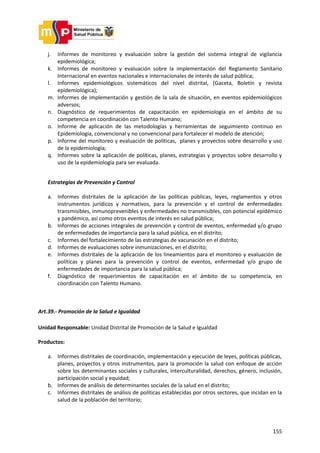 155
j. Informes de monitoreo y evaluación sobre la gestión del sistema integral de vigilancia
epidemiológica;
k. Informes de monitoreo y evaluación sobre la implementación del Reglamento Sanitario
Internacional en eventos nacionales e internacionales de interés de salud pública;
l. Informes epidemiológicos sistemáticos del nivel distrital, (Gaceta, Boletín y revista
epidemiológica);
m. Informes de implementación y gestión de la sala de situación, en eventos epidemiológicos
adversos;
n. Diagnóstico de requerimientos de capacitación en epidemiología en el ámbito de su
competencia en coordinación con Talento Humano;
o. Informe de aplicación de las metodologías y herramientas de seguimiento continuo en
Epidemiología, convencional y no convencional para fortalecer el modelo de atención;
p. Informe del monitoreo y evaluación de políticas, planes y proyectos sobre desarrollo y uso
de la epidemiología;
q. Informes sobre la aplicación de políticas, planes, estrategias y proyectos sobre desarrollo y
uso de la epidemiología para ser evaluada.
Estrategias de Prevención y Control
a. Informes distritales de la aplicación de las políticas públicas, leyes, reglamentos y otros
instrumentos jurídicos y normativos, para la prevención y el control de enfermedades
transmisibles, inmunoprevenibles y enfermedades no transmisibles, con potencial epidémico
y pandémico, así como otros eventos de interés en salud pública;
b. Informes de acciones integrales de prevención y control de eventos, enfermedad y/o grupo
de enfermedades de importancia para la salud pública, en el distrito;
c. Informes del fortalecimiento de las estrategias de vacunación en el distrito;
d. Informes de evaluaciones sobre inmunizaciones, en el distrito;
e. Informes distritales de la aplicación de los lineamientos para el monitoreo y evaluación de
políticas y planes para la prevención y control de eventos, enfermedad y/o grupo de
enfermedades de importancia para la salud pública;
f. Diagnóstico de requerimientos de capacitación en el ámbito de su competencia, en
coordinación con Talento Humano.
Art.39.- Promoción de la Salud e Igualdad
Unidad Responsable: Unidad Distrital de Promoción de la Salud e Igualdad
Productos:
a. Informes distritales de coordinación, implementación y ejecución de leyes, políticas públicas,
planes, proyectos y otros instrumentos, para la promoción la salud con enfoque de acción
sobre los determinantes sociales y culturales, interculturalidad, derechos, género, inclusión,
participación social y equidad;
b. Informes de análisis de determinantes sociales de la salud en el distrito;
c. Informes distritales de análisis de políticas establecidas por otros sectores, que incidan en la
salud de la población del territorio;
 