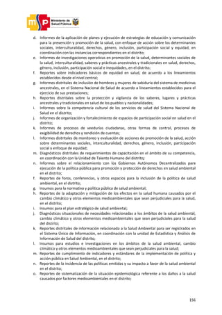 156
d. Informes de la aplicación de planes y ejecución de estrategias de educación y comunicación
para la prevención y promoción de la salud, con enfoque de acción sobre los determinantes
sociales, interculturalidad, derechos, género, inclusión, participación social y equidad, en
coordinación con las instancias correspondientes en el distrito;
e. Informes de investigaciones operativas en promoción de la salud, determinantes sociales de
la salud, interculturalidad, saberes y prácticas ancestrales y tradicionales en salud, derechos,
género, inclusión, participación social e inequidades, en el distrito;
f. Reportes sobre indicadores básicos de equidad en salud, de acuerdo a los lineamientos
establecidos desde el nivel central;
g. Informes distritales de inclusión de hombres y mujeres de sabiduría del sistema de medicinas
ancestrales, en el Sistema Nacional de Salud de acuerdo a lineamientos establecidos para el
ejercicio de sus prestaciones;
h. Reportes distritales sobre la protección y vigilancia de los saberes, lugares y prácticas
ancestrales y tradicionales en salud de los pueblos y nacionalidades;
i. Informes sobre la competencia cultural de los servicios de salud del Sistema Nacional de
Salud en el distrito;
j. Informes de organización y fortalecimiento de espacios de participación social en salud en el
distrito;
k. Informes de procesos de veedurías ciudadanas, otras formas de control, procesos de
exigibilidad de derechos y rendición de cuentas;
l. Informes distritales de monitoreo y evaluación de acciones de promoción de la salud, acción
sobre determinantes sociales, interculturalidad, derechos, género, inclusión, participación
social y enfoque de equidad;
m. Diagnósticos distritales de requerimientos de capacitación en el ámbito de su competencia,
en coordinación con la Unidad de Talento Humano del distrito;
n. Informes sobre el relacionamiento con los Gobiernos Autónomos Decentralizados para
ejecución de la política pública para promoción y protección de derechos en salud ambiental
en el distrito;
f. Reportes de foros, conferencias, y otros espacios para la inclusión de la política de salud
ambiental, en el distrito;
g. Insumos para la normativa y política pública de salud ambiental;
h. Reportes de la adaptación y mitigación de los efectos en la salud humana causados por el
cambio climático y otros elementos medioambientales que sean perjudiciales para la salud,
en el distrito;
i. Insumos para el plan estratégico de salud ambiental;
j. Diagnósticos situacionales de necesidades relacionadas a los ámbitos de la salud ambiental,
cambio climático y otros elementos medioambientales que sean perjudiciales para la salud
del distrito;
k. Reportes distritales de información relacionada a la Salud Ambiental para ser registrados en
el Sistema Único de Información, en coordinación con la unidad de Estadística y Análisis de
Información de Salud del distrito;
l. Insumos para estudios e investigaciones en los ámbitos de la salud ambiental, cambio
climático y otros elementos medioambientales que sean perjudiciales para la salud;
m. Reportes de cumplimiento de indicadores y estándares de la implementación de política y
acción pública en Salud Ambiental, en el distrito;
n. Reportes de la incidencia de las políticas emitidas y su impacto a favor de la salud ambiental
en el distrito;
o. Reportes de sistematización de la situación epidemiológica referente a los daños a la salud
causados por factores medioambientales en el distrito;
 