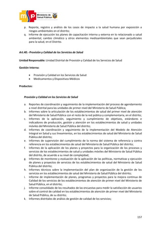 157
p. Reporte, registro y análisis de los casos de impacto a la salud humana por exposición a
riesgos ambientales en el distrito;
q. Informe de ejecución los planes de capacitación interna y externa en lo relacionado a salud
ambiental, cambio climático y otros elementos medioambientales que sean perjudiciales
para la salud, en el Distrito.
Art.40.- Provisión y Calidad de los Servicios de Salud
Unidad Responsable: Unidad Distrital de Provisión y Calidad de los Servicios de Salud
Gestión Interna:
 Provisión y Calidad en los Servicios de Salud
 Medicamentos y Dispositivos Médicos
Productos:
Provisión y Calidad en los Servicios de Salud
a. Reportes de coordinación y seguimiento de la implementación del proceso de agendamiento
a nivel distrital para las unidades de primer nivel del Ministerio de Salud Pública;
b. Informes sobre la articulación de los establecimientos de salud del primer nivel de atención
del Ministerio de Salud Pública con el resto de la red pública y complementaria, en el distrito;
c. Informes de la aplicación, seguimiento y cumplimiento de objetivos, estándares e
indicadores de producción, gestión y atención en los establecimientos de salud y unidades
móviles del Ministerio de Salud Pública del distrito;
d. Informes de coordinación y seguimiento de la implementación del Modelo de Atención
Integral en Salud y sus lineamientos, en los establecimientos de salud del Ministerio de Salud
Pública del distrito;
e. Informes de supervisión del cumplimiento de la norma del sistema de referencia y contra
referencia en los establecimientos de salud del Ministerio de Salud Pública del distrito;
f. Informes de la aplicación de los planes y proyectos para la organización de los procesos y
servicios de los establecimientos de salud y unidades móviles del Ministerio de Salud Pública
del distrito, de acuerdo a su nivel de complejidad;
g. Informes de monitoreo y evaluación de la aplicación de las políticas, normativas y ejecución
de planes y proyectos de servicios de los establecimientos de salud del Ministerio de Salud
Pública del distrito;
h. Informes técnicos sobre la implementación del plan de organización de la gestión de los
servicios en los establecimientos de salud del Ministerio de Salud Pública del distrito;
i. Informe de implementación de planes, programas y proyectos para la mejora continua de
Calidad de los servicios de los establecimientos de atención de primer nivel del Ministerio de
Salud Pública, en el distrito;
j. Informe consolidado de los resultados de las encuestas para medir la satisfacción de usuarios
sobre el control de calidad en los establecimientos de atención de primer nivel del Ministerio
de Salud Pública, de su distrito;
k. Informes distritales de análisis de gestión de calidad de los servicios;
 