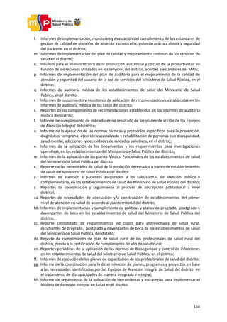 158
l. Informes de implementación, monitoreo y evaluación del cumplimiento de los estándares de
gestión de calidad de atención, de acuerdo a protocolos, guías de práctica clínica y seguridad
del paciente, en el distrito;
m. Informes de implementación del plan de calidad y mejoramiento continuo de los servicios de
salud en el distrito;
o. Insumos para el análisis técnico de la producción asistencial y cálculo de la productividad en
función de los recursos utilizados en los servicios del distrito, acordes a estándares del MAIS;
p. Informes de implementación del plan de auditoría para el mejoramiento de la calidad de
atención y seguridad del usuario de la red de servicios del Ministerio de Salud Pública, en el
distrito;
q. Informes de auditoría médica de los establecimientos de salud del Ministerio de Salud
Pública, en el distrito;
r. Informes de seguimiento y monitoreo de aplicación de recomendaciones establecidas en los
informes de auditoría médica de los casos del distrito;
s. Reportes de no cumplimiento de recomendaciones establecidas en los informes de auditoría
médica del distrito;
t. Informe de cumplimiento de indicadores de resultado de los planes de acción de los Equipos
de Atención Integral del distrito;
u. Informe de la ejecución de las normas técnicas y protocolos específicos para la prevención,
diagnóstico temprano, atención especializada y rehabilitación de personas con discapacidad,
salud mental, adicciones y necesidades de cuidados paliativos, en el distrito;
v. Informes de la aplicación de los lineamientos y los requerimientos para investigaciones
operativas, en los establecimientos del Ministerio de Salud Pública del distrito;
w. Informes de la aplicación de los planes Médico Funcionales de los establecimientos de salud
del Ministerio de Salud Pública del distrito;
x. Reporte de las necesidades de salud de la población detectados a través de establecimientos
de salud del Ministerio de Salud Pública del distrito;
y. Informes de atención a pacientes asegurados a los subsistemas de atención pública y
complementaria, en los establecimientos de salud del Ministerio de Salud Pública del distrito;
z. Reportes de coordinación y seguimiento al proceso de adscripción poblacional a nivel
distrital;
aa. Reportes de necesidades de adecuación y/o construcción de establecimientos del primer
nivel de atención en salud de acuerdo al plan territorial del distrito;
bb. Informes de implementación y cumplimiento de políticas y planes de pregrado, postgrado y
devengantes de beca en los establecimientos de salud del Ministerio de Salud Pública del
distrito;
cc. Reporte consolidado de requerimientos de cupos para profesionales de salud rural,
estudiantes de pregrado, postgrado y devengantes de beca de los establecimientos de salud
del Ministerio de Salud Pública, del distrito;
dd. Reporte de cumplimiento de plan de salud rural de los profesionales de salud rural del
distrito, previo a la certificación de cumplimiento de año de salud rural;
ee. Reportes periódicos de la aplicación de las Normas de Bioseguridad y control de infecciones
en los establecimientos de salud del Ministerio de Salud Pública, en el distrito;
ff. Informes de ejecución de los planes de capacitación de los profesionales de salud del distrito;
gg. Informe de la coordinación para la determinación de planes, programas y proyectos en base
a las necesidades identificadas por los Equipos de Atención Integral de Salud del distrito en
el tratamiento de discapacidades de manera integrada e integral;
hh. Informe de seguimiento de la aplicación de herramientas y estrategias para implementar el
Modelo de Atención Integral en Salud en el distrito.
 