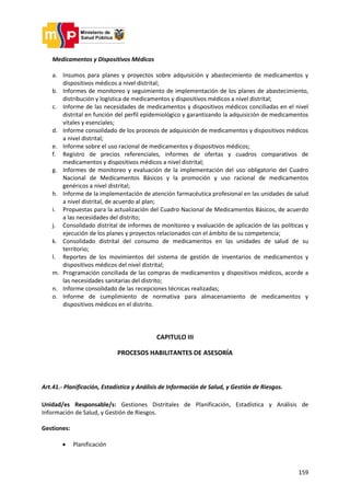 159
Medicamentos y Dispositivos Médicos
a. Insumos para planes y proyectos sobre adquisición y abastecimiento de medicamentos y
dispositivos médicos a nivel distrital;
b. Informes de monitoreo y seguimiento de implementación de los planes de abastecimiento,
distribución y logística de medicamentos y dispositivos médicos a nivel distrital;
c. Informe de las necesidades de medicamentos y dispositivos médicos conciliadas en el nivel
distrital en función del perfil epidemiológico y garantizando la adquisición de medicamentos
vitales y esenciales;
d. Informe consolidado de los procesos de adquisición de medicamentos y dispositivos médicos
a nivel distrital;
e. Informe sobre el uso racional de medicamentos y dispositivos médicos;
f. Registro de precios referenciales, informes de ofertas y cuadros comparativos de
medicamentos y dispositivos médicos a nivel distrital;
g. Informes de monitoreo y evaluación de la implementación del uso obligatorio del Cuadro
Nacional de Medicamentos Básicos y la promoción y uso racional de medicamentos
genéricos a nivel distrital;
h. Informe de la implementación de atención farmacéutica profesional en las unidades de salud
a nivel distrital, de acuerdo al plan;
i. Propuestas para la actualización del Cuadro Nacional de Medicamentos Básicos, de acuerdo
a las necesidades del distrito;
j. Consolidado distrital de informes de monitoreo y evaluación de aplicación de las políticas y
ejecución de los planes y proyectos relacionados con el ámbito de su competencia;
k. Consolidado distrital del consumo de medicamentos en las unidades de salud de su
territorio;
l. Reportes de los movimientos del sistema de gestión de inventarios de medicamentos y
dispositivos médicos del nivel distrital;
m. Programación conciliada de las compras de medicamentos y dispositivos médicos, acorde a
las necesidades sanitarias del distrito;
n. Informe consolidado de las recepciones técnicas realizadas;
o. Informe de cumplimiento de normativa para almacenamiento de medicamentos y
dispositivos médicos en el distrito.
CAPITULO III
PROCESOS HABILITANTES DE ASESORÍA
Art.41.- Planificación, Estadística y Análisis de Información de Salud, y Gestión de Riesgos.
Unidad/es Responsable/s: Gestiones Distritales de Planificación, Estadística y Análisis de
Información de Salud, y Gestión de Riesgos.
Gestiones:
 Planificación
 