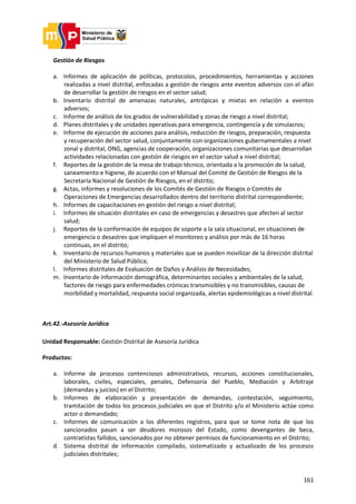 161
Gestión de Riesgos
a. Informes de aplicación de políticas, protocolos, procedimientos, herramientas y acciones
realizadas a nivel distrital, enfocadas a gestión de riesgos ante eventos adversos con el afán
de desarrollar la gestión de riesgos en el sector salud;
b. Inventario distrital de amenazas naturales, antrópicas y mixtas en relación a eventos
adversos;
c. Informe de análisis de los grados de vulnerabilidad y zonas de riesgo a nivel distrital;
d. Planes distritales y de unidades operativas para emergencia, contingencia y de simulacros;
e. Informe de ejecución de acciones para análisis, reducción de riesgos, preparación, respuesta
y recuperación del sector salud, conjuntamente con organizaciones gubernamentales a nivel
zonal y distrital, ONG, agencias de cooperación, organizaciones comunitarias que desarrollan
actividades relacionadas con gestión de riesgos en el sector salud a nivel distrital;
f. Reportes de la gestión de la mesa de trabajo técnico, orientada a la promoción de la salud,
saneamiento e higiene, de acuerdo con el Manual del Comité de Gestión de Riesgos de la
Secretaría Nacional de Gestión de Riesgos, en el distrito;
g. Actas, informes y resoluciones de los Comités de Gestión de Riesgos o Comités de
Operaciones de Emergencias desarrollados dentro del territorio distrital correspondiente;
h. Informes de capacitaciones en gestión del riesgo a nivel distrital;
i. Informes de situación distritales en caso de emergencias y desastres que afecten al sector
salud;
j. Reportes de la conformación de equipos de soporte a la sala situacional, en situaciones de
emergencia o desastres que impliquen el monitoreo y análisis por más de 16 horas
continuas, en el distrito;
k. Inventario de recursos humanos y materiales que se pueden movilizar de la dirección distrital
del Ministerio de Salud Pública;
l. Informes distritales de Evaluación de Daños y Análisis de Necesidades;
m. Inventario de información demográfica, determinantes sociales y ambientales de la salud,
factores de riesgo para enfermedades crónicas transmisibles y no transmisibles, causas de
morbilidad y mortalidad, respuesta social organizada, alertas epidemiológicas a nivel distrital.
Art.42.-Asesoría Jurídica
Unidad Responsable: Gestión Distrital de Asesoría Jurídica
Productos:
a. Informe de procesos contenciosos administrativos, recursos, acciones constitucionales,
laborales, civiles, especiales, penales, Defensoría del Pueblo, Mediación y Arbitraje
(demandas y juicios) en el Distrito;
b. Informes de elaboración y presentación de demandas, contestación, seguimiento,
tramitación de todos los procesos judiciales en que el Distrito y/o el Ministerio actúe como
actor o demandado;
c. Informes de comunicación a los diferentes registros, para que se tome nota de que los
sancionados pasan a ser deudores morosos del Estado, como devengantes de beca,
contratistas fallidos, sancionados por no obtener permisos de funcionamiento en el Distrito;
d. Sistema distrital de información compilado, sistematizado y actualizado de los procesos
judiciales distritales;
 