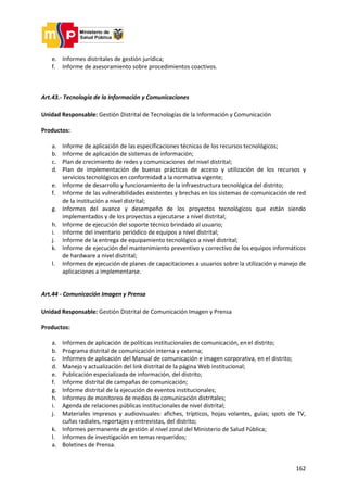 162
e. Informes distritales de gestión jurídica;
f. Informe de asesoramiento sobre procedimientos coactivos.
Art.43.- Tecnología de la Información y Comunicaciones
Unidad Responsable: Gestión Distrital de Tecnologías de la Información y Comunicación
Productos:
a. Informe de aplicación de las especificaciones técnicas de los recursos tecnológicos;
b. Informe de aplicación de sistemas de información;
c. Plan de crecimiento de redes y comunicaciones del nivel distrital;
d. Plan de implementación de buenas prácticas de acceso y utilización de los recursos y
servicios tecnológicos en conformidad a la normativa vigente;
e. Informe de desarrollo y funcionamiento de la infraestructura tecnológica del distrito;
f. Informe de las vulnerabilidades existentes y brechas en los sistemas de comunicación de red
de la institución a nivel distrital;
g. Informes del avance y desempeño de los proyectos tecnológicos que están siendo
implementados y de los proyectos a ejecutarse a nivel distrital;
h. Informe de ejecución del soporte técnico brindado al usuario;
i. Informe del inventario periódico de equipos a nivel distrital;
j. Informe de la entrega de equipamiento tecnológico a nivel distrital;
k. Informe de ejecución del mantenimiento preventivo y correctivo de los equipos informáticos
de hardware a nivel distrital;
l. Informes de ejecución de planes de capacitaciones a usuarios sobre la utilización y manejo de
aplicaciones a implementarse.
Art.44 - Comunicación Imagen y Prensa
Unidad Responsable: Gestión Distrital de Comunicación Imagen y Prensa
Productos:
a. Informes de aplicación de políticas institucionales de comunicación, en el distrito;
b. Programa distrital de comunicación interna y externa;
c. Informes de aplicación del Manual de comunicación e imagen corporativa, en el distrito;
d. Manejo y actualización del link distrital de la página Web institucional;
e. Publicación especializada de información, del distrito;
f. Informe distrital de campañas de comunicación;
g. Informe distrital de la ejecución de eventos institucionales;
h. Informes de monitoreo de medios de comunicación distritales;
i. Agenda de relaciones públicas institucionales de nivel distrital;
j. Materiales impresos y audiovisuales: afiches, trípticos, hojas volantes, guías; spots de TV,
cuñas radiales, reportajes y entrevistas, del distrito;
k. Informes permanente de gestión al nivel zonal del Ministerio de Salud Pública;
l. Informes de investigación en temas requeridos;
a. Boletines de Prensa.
 