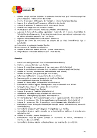 164
r. Informe de aplicación del programa de incentivos remunerados y no remunerados para el
personal de salud y administrativo del distrito;
s. Informe de aplicación del Programa de retención de Talento Humano del distrito;
t. Reporte de la aplicación del Programa de Jubilaciones del distrito;
u. Informe de aplicación de los Programas de pasantías del distrito.
v. Base de datos de personal del distrito actualizada;
w. Distributivo de remuneraciones mensuales unificadas a nivel distrital;
x. Acciones de Personal elaboradas, legalizadas y registradas en el Sistema Informático de
Talento Humano (movimientos de personal: nombramientos, contratos, creación, supresión
de puestos, renuncias, pasantías, etc.), del distrito;
y. Registros del Sistema Informático de Nómina del distrito;
z. Reportes de Control de permanencia de personal de los entes administrativos bajo su
jurisdicción;
aa. Informes de jornadas especiales del distrito;
bb. Cronogramas de Capacitación del distrito;
cc. Informe de aplicación del Plan Anual de Capacitación del distrito;
dd. Diagnóstico de necesidades de capacitación a nivel distrital.
Financiero
a. Certificación de disponibilidad presupuestaria en el nivel distrital;
b. Proforma presupuestaria del nivel distrital;
c. Informe de ejecución presupuestaria de ingresos y gastos del nivel distrital;
d. Informe de seguimiento y evaluación de la ejecución presupuestaria del nivel distrital;
e. Informe de clausura y liquidación del presupuesto del nivel distrital;
f. Informe de reformas presupuestarias del nivel distrital;
g. Reforma o modificaciones presupuestarias del nivel distrital;
h. Reprogramación presupuestaria cuatrimestral del nivel distrital;
i. Programación indicativa anual del nivel distrital;
j. Informe de control previo al compromiso del nivel distrital;
k. Comprobante único de registro del compromiso presupuestario del nivel distrital.
l. Fondo global de anticipos y de viáticos del nivel distrital;
m. Fondos de Caja Chica del nivel distrital;
n. Informe de arqueo de Caja Chica del nivel distrital;
o. Informes de reportes y estados financieros del nivel distrital;
p. Informes de control previo y recurrente del nivel distrital;
q. Inventarios de arqueo de recaudaciones por venta de especies valoradas del nivel distrital;
r. Informe de constatación física de bienes de larga duración valorados del nivel distrital;
s. Informe de constatación física de suministros y materiales valorados del nivel distrital;
t. Comprobante único de registro contable por consumo interno de suministros y materiales
del nivel distrital;
u. Comprobante único del registro de gasto devengado del nivel distrital;
v. Comprobante único de registro contable por la depreciación de los bienes de larga duración
del nivel distrital;
w. Informe de situación contable del nivel distrital;
x. Comprobante único de registro contable de liquidación de viáticos, subsistencias y
movilización del nivel distrital;
y. Comprobante único de registro contable del ajuste por garantías del nivel distrital;
 