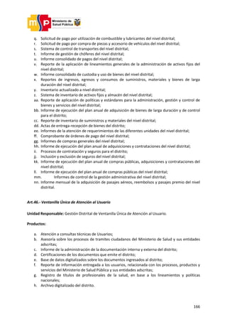 166
q. Solicitud de pago por utilización de combustible y lubricantes del nivel distrital;
r. Solicitud de pago por compra de piezas y accesorio de vehículos del nivel distrital;
s. Sistema de control de transportes del nivel distrital;
t. Informe de gestión de chóferes del nivel distrital;
u. Informe consolidado de pagos del nivel distrital;
v. Reporte de la aplicación de lineamientos generales de la administración de activos fijos del
nivel distrital;
w. Informe consolidado de custodia y uso de bienes del nivel distrital;
x. Reportes de ingresos, egresos y consumos de suministros, materiales y bienes de larga
duración del nivel distrital;
y. Inventario actualizado a nivel distrital;
z. Sistema de inventario de activos fijos y almacén del nivel distrital;
aa. Reporte de aplicación de políticas y estándares para la administración, gestión y control de
bienes y servicios del nivel distrital;
bb. Informe de ejecución del plan anual de adquisición de bienes de larga duración y de control
para el distrito;
cc. Reporte de inventario de suministros y materiales del nivel distrital;
dd. Actas de entrega-recepción de bienes del distrito;
ee. Informes de la atención de requerimientos de las diferentes unidades del nivel distrital;
ff. Comprobante de órdenes de pago del nivel distrital;
gg. Informes de compras generales del nivel distrital;
hh. Informe de ejecución del plan anual de adquisiciones y contrataciones del nivel distrital;
ii. Procesos de contratación y seguros para el distrito;
jj. Inclusión y exclusión de seguros del nivel distrital;
kk. Informe de ejecución del plan anual de compras públicas, adquisiciones y contrataciones del
nivel distrital;
ll. Informe de ejecución del plan anual de compras públicas del nivel distrital;
mm. Informes de control de la gestión administrativa del nivel distrital;
nn. Informe mensual de la adquisición de pasajes aéreos, reembolsos y pasajes premio del nivel
distrital.
Art.46.- Ventanilla Única de Atención al Usuario
Unidad Responsable: Gestión Distrital de Ventanilla Única de Atención al Usuario.
Productos:
a. Atención a consultas técnicas de Usuarios;
b. Asesoría sobre los procesos de tramites ciudadanos del Ministerio de Salud y sus entidades
adscritas;
c. Informe de la administración de la documentación interna y externa del distrito;
d. Certificaciones de los documentos que emite el distrito;
e. Base de datos digitalizados sobre los documentos ingresados al distrito;
f. Reporte de información entregada a los usuarios, relacionada con los procesos, productos y
servicios del Ministerio de Salud Pública y sus entidades adscritas;
g. Registro de títulos de profesionales de la salud, en base a los lineamientos y políticas
nacionales;
h. Archivo digitalizado del distrito.
 