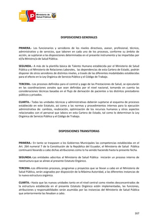 167
DISPOSICIONES GENERALES
PRIMERA.- Los funcionarios y servidores de los niveles directivos, asesor, profesional, técnico,
administrativo y de servicios, que laboren en cada uno de los procesos, conforme su ámbito de
acción, se sujetaran a las disposiciones determinadas en el presente instrumento y las impartidas por
el/la Ministro/a de Salud Pública.
SEGUNDA.- A más de la plantilla básica de Talento Humano establecida por el Ministerio de Salud
Pública y el Ministerio de Relaciones Laborales, las dependencias de esta Cartera de Estado, podrán
disponer de otros servidores de distintos niveles, a través de las diferentes modalidades establecidas
para el efecto en la Ley Orgánica de Servicio Público y el Código de Trabajo.
TERCERA.- Los procesos definidos para el control y pago de las Prestaciones de Salud, se ejecutarán
en las coordinaciones zonales que sean definidas por el nivel nacional, tomando en cuenta las
consideraciones técnicas basadas en el flujo de derivación de pacientes a los distintos prestadores
públicos y privados.
CUARTA.- Todas las unidades técnicas y administrativas deberán sujetarse al esquema de procesos
establecido en este Estatuto, así como a las normas y procedimientos internos para la ejecución
administrativa de: cambios, reubicación, optimización de los recursos humanos y otros aspectos
relacionados con el personal que labora en esta Cartera de Estado, tal como lo determinan la Ley
Orgánica de Servicio Público y el Código de Trabajo.
DISPOSICIONES TRANSITORIAS
PRIMERA.- En tanto se traspasen a los Gobiernos Municipales las competencias establecidas en el
Art. 264 numeral 7 de la Constitución de la República del Ecuador, el Ministerio de Salud Pública
continuará llevando a cabo dichas atribuciones como lo ha venido haciendo hasta la presente fecha.
SEGUNDA.-Las entidades adscritas al Ministerio de Salud Pública iniciarán un proceso interno de
reestructura que se alinee al presente Estatuto Orgánico.
TERCERA.-Los diferentes procesos, programas y proyectos que se llevan a cabo en el Ministerio de
Salud Pública, serán asignados por disposición de la Máxima Autoridad, a las diferentes instancias de
la nueva estructura orgánica.
CUARTA.- Hasta que las nuevas unidades tanto en el nivel central como niveles desconcentrados de
la estructura establecida en el presente Estatuto Orgánico estén implementadas, las funciones,
atribuciones y responsabilidades serán asumidas por las instancias del Ministerio de Salud Pública
que anteriormente las llevaban a cabo.
 