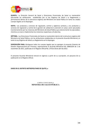 168
QUINTA.- La Dirección General de Salud y Direcciones Provinciales de Salud se mantendrán
ejecutando las atribuciones establecidas por la Ley Orgánica de Salud y su Reglamento y
permanecerá dentro de la estructura orgánica del Ministerio de Salud Pública en tanto los citados
cuerpos legales así lo dispongan.
SEXTA.- Los productos y servicios de regulación, control y vigilancia sanitaria, y los productos y
servicios de regulación y control de la gestión de calidad de la atención en salud, serán ejecutados
transitoriamente por las instancias del Ministerio de Salud Pública que anteriormente las ejecutaban,
mientras se crean e implementan las instancias respectivas a él adscritas.
SÉPTIMA.- Las Direcciones Provinciales de Salud se mantendrán dentro de la estructura orgánica del
Ministerio de Salud Pública, con las atribuciones establecidas en el presente Acuerdo Ministerial, en
tanto la Ley Orgánica de Salud y su Reglamento así lo dispongan.
DISPOSICIÓN FINAL.-Deróguese todos los cuerpos legales que se opongan al presente Estatuto de
Gestión Organizacional por Procesos, expresamente el Acuerdo Ministerial No. 00001034 de 1 de
noviembre de 2011, publicado en el Registro Oficial No. 279 de 30 de abril de 2012.
El presente Acuerdo Ministerial entrará en vigencia a partir de su suscripción, sin perjuicio de su
publicación en el Registro Oficial.
DADO EN EL DISTRITO METROPOLITANO DE QUITO, a
CARINA VANCE MAFLA
MINISTRA DE SALUD PÚBLICA
 