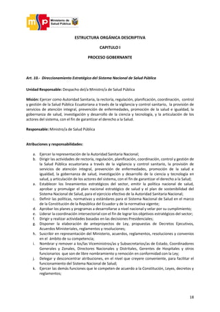 18
ESTRUCTURA ORGÁNICA DESCRIPTIVA
CAPITULO I
PROCESO GOBERNANTE
Art. 10.- Direccionamiento Estratégico del Sistema Nacional de Salud Pública
Unidad Responsable: Despacho del/a Ministro/a de Salud Pública
Misión: Ejercer como Autoridad Sanitaria, la rectoría, regulación, planificación, coordinación, control
y gestión de la Salud Pública Ecuatoriana a través de la vigilancia y control sanitario, la provisión de
servicios de atención integral, prevención de enfermedades, promoción de la salud e igualdad, la
gobernanza de salud, investigación y desarrollo de la ciencia y tecnología, y la articulación de los
actores del sistema, con el fin de garantizar el derecho a la Salud.
Responsable: Ministro/a de Salud Pública
Atribuciones y responsabilidades:
a. Ejercer la representación de la Autoridad Sanitaria Nacional;
b. Dirigir las actividades de rectoría, regulación, planificación, coordinación, control y gestión de
la Salud Pública ecuatoriana a través de la vigilancia y control sanitario, la provisión de
servicios de atención integral, prevención de enfermedades, promoción de la salud e
igualdad, la gobernanza de salud, investigación y desarrollo de la ciencia y tecnología en
salud, y articulación de los actores del sistema, con el fin de garantizar el derecho a la Salud;
a. Establecer los lineamientos estratégicos del sector, emitir la política nacional de salud,
aprobar y promulgar el plan nacional estratégico de salud y el plan de sostenibilidad del
Sistema Nacional de Salud, para el ejercicio efectivo de la Autoridad Sanitaria Nacional;
c. Definir las políticas, normativas y estándares para el Sistema Nacional de Salud en el marco
de la Constitución de la República del Ecuador y de la normativa vigente;
d. Aprobar los planes y programas a desarrollarse a nivel nacional y velar por su cumplimiento;
e. Liderar la coordinación intersectorial con el fin de lograr los objetivos estratégicos del sector;
f. Dirigir y realizar actividades basadas en las decisiones Presidenciales;
g. Disponer la elaboración de anteproyectos de Ley, propuestas de Decretos Ejecutivos,
Acuerdos Ministeriales, reglamentos y resoluciones;
h. Suscribir en representación del Ministerio, acuerdos, reglamentos, resoluciones y convenios
en el ámbito de su competencia;
i. Nombrar y remover a los/las Viceministros/as y Subsecretarios/as de Estado, Coordinadores
Generales y Zonales, Directores Nacionales y Distritales, Gerentes de Hospitales y otros
funcionarios que son de libre nombramiento y remoción en conformidad con la Ley;
j. Delegar y desconcentrar atribuciones, en el nivel que creyere conveniente, para facilitar el
funcionamiento del Sistema Nacional de Salud;
k. Ejercer las demás funciones que le competen de acuerdo a la Constitución, Leyes, decretos y
reglamentos;
 