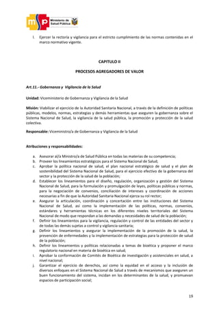 19
l. Ejercer la rectoría y vigilancia para el estricto cumplimiento de las normas contenidas en el
marco normativo vigente.
CAPITULO II
PROCESOS AGREGADORES DE VALOR
Art.11.- Gobernanza y Vigilancia de la Salud
Unidad: Viceministerio de Gobernanza y Vigilancia de la Salud
Misión: Viabilizar el ejercicio de la Autoridad Sanitaria Nacional, a través de la definición de políticas
públicas, modelos, normas, estrategias y demás herramientas que aseguren la gobernanza sobre el
Sistema Nacional de Salud, la vigilancia de la salud pública, la promoción y protección de la salud
colectiva.
Responsable: Viceministro/a de Gobernanza y Vigilancia de la Salud
Atribuciones y responsabilidades:
a. Asesorar al/a Ministro/a de Salud Pública en todas las materias de su competencia;
b. Proveer los lineamientos estratégicos para el Sistema Nacional de Salud;
c. Aprobar la política nacional de salud, el plan nacional estratégico de salud y el plan de
sostenibilidad del Sistema Nacional de Salud, para el ejercicio efectivo de la gobernanza del
sector y la protección de la salud de la población;
d. Establecer los lineamientos para el diseño, regulación, organización y gestión del Sistema
Nacional de Salud, para la formulación y promulgación de leyes, políticas públicas y normas,
para la negociación de convenios, conciliación de intereses y coordinación de acciones
necesarias a fin de que la Autoridad Sanitaria Nacional ejerza su rol rector;
e. Asegurar la articulación, coordinación y concertación entre las instituciones del Sistema
Nacional de Salud, así como la implementación de las políticas, normas, convenios,
estándares y herramientas técnicas en los diferentes niveles territoriales del Sistema
Nacional de modo que respondan a las demandas y necesidades de salud de la población;
f. Definir los lineamientos para la vigilancia, regulación y control de las entidades del sector y
de todas las demás sujetas a control y vigilancia sanitaria;
g. Definir los lineamientos y asegurar la implementación de la promoción de la salud, la
prevención de enfermedades y la implementación de estrategias para la protección de salud
de la población;
h. Definir los lineamientos y políticas relacionadas a temas de bioética y proponer el marco
regulatorio nacional en materia de bioética en salud;
i. Aprobar la conformación de Comités de Bioética de investigación y asistenciales en salud, a
nivel nacional;
j. Garantizar el ejercicio de derechos, así como la equidad en el acceso y la inclusión de
diversos enfoques en el Sistema Nacional de Salud a través de mecanismos que aseguren un
buen funcionamiento del sistema, incidan en los determinantes de la salud, y promuevan
espacios de participación social;
 