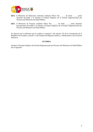 2
QUE, el Ministerio de Relaciones Laborales mediante Oficio Nro. …….. de fecha ……., emite
dictamen favorable a la reforma al Estatuto Orgánico de la Gestión Organizacional por
Procesos del Ministerio de Salud Pública;
QUE, el Ministerio de Finanzas mediante Oficio Nro. …….. de fecha ……., emite dictamen
presupuestario favorable a la reforma al Estatuto Orgánico de la Gestión Organizacional por
Procesos del Ministerio de Salud Pública;
En ejercicio de la atribución que le confiere el numeral 1 del artículo 154 de la Constitución de la
República del Ecuador y artículo 17 del Estatuto del Régimen Jurídico y Administrativo de la Función
Ejecutiva;
ACUERDA:
Sustituir el Estatuto Orgánico de Gestión Organizacional por Procesos del Ministerio de Salud Pública
por el siguiente:
 