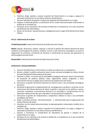 20
k. Planificar, dirigir, aprobar y evaluar la gestión del Viceministerio a su cargo, y asegurar la
adecuada coordinación con las demás instancias del Ministerio;
l. Generar indicadores de gestión e impacto de la gestión del Viceministerio a su cargo;
m. Asegurar la adecuada gestión y coordinación de los niveles desconcentrados relacionados al
ámbito de su competencia;
n. Participar, de ser requerido, y de acuerdo al ámbito de su competencia, en la sala situacional
del Ministerio de Salud Pública;
o. Ejercer las funciones, representaciones y delegaciones que le asigne el/la Ministro/a de Salud
Pública.
Art.12.- Gobernanza de la Salud
Unidad Responsable: Subsecretaría Nacional de Gobernanza de la Salud
Misión: Regular, direccionar, diseñar, organizar y articular la gestión del Sistema Nacional de Salud
mediante la promulgación de políticas, modelos, normas y otras directrices estratégicas; así como la
negociación de convenios, conciliación de intereses y coordinación de acciones que garanticen la
efectiva gobernanza del sector.
Responsable: Subsecretario/a Nacional de Gobernanza de la Salud.
Atribuciones y Responsabilidades:
a. Asesorar al/a Ministro/a y Viceministros en todas las materias de su competencia;
b. Revisar y validar la política nacional de salud, el plan nacional estratégico de salud y el plan
de sostenibilidad del Sistema Nacional de Salud;
c. Disponer y validar, en función de las prioridades estratégicas del sector salud, la formulación
de proyectos de políticas públicas, leyes, reglamentos, planes, programas y otros
instrumentos técnicos y legales para el ejercicio de la gobernanza del sector;
d. Direccionar la gestión del Sistema Nacional de Salud en base a las prioridades estratégicas
del sector;
e. Garantizar la generación e implementación de estrategias para coordinar y concertar con las
instituciones del Sistema Nacional de Salud, la gestión y ejecución de las políticas, normas,
convenios, estándares y herramientas técnicas en la red pública y complementaria de los
diferentes niveles territoriales que respondan a las demandas de la población;
f. Direccionar la gestión de medicamentos y dispositivos médicos en base a las prioridades
estratégicas del sector;
g. Dirigir y coordinar acciones interinstitucionales e intersectoriales para la organización del
Sistema Nacional de Salud;
h. Coordinar con los niveles desconcentrados, la adecuada gestión relacionada al ámbito de su
competencia;
i. Planificar, dirigir, aprobar y evaluar la gestión de la Subsecretaría a su cargo, y asegurar la
adecuada coordinación con las demás instancias del Ministerio;
j. Generar y monitorear el cumplimiento de indicadores de gestión e impacto de la
Subsecretaría a su cargo;
k. Participar de ser requerido y de acuerdo al ámbito de su competencia en la sala situacional
del Ministerio de Salud Pública;
 