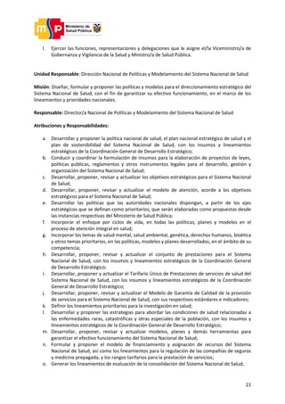 21
l. Ejercer las funciones, representaciones y delegaciones que le asigne el/la Viceministro/a de
Gobernanza y Vigilancia de la Salud y Ministro/a de Salud Pública.
Unidad Responsable: Dirección Nacional de Políticas y Modelamiento del Sistema Nacional de Salud
Misión: Diseñar, formular y proponer las políticas y modelos para el direccionamiento estratégico del
Sistema Nacional de Salud, con el fin de garantizar su efectivo funcionamiento, en el marco de los
lineamientos y prioridades nacionales.
Responsable: Director/a Nacional de Políticas y Modelamiento del Sistema Nacional de Salud
Atribuciones y Responsabilidades:
a. Desarrollar y proponer la política nacional de salud, el plan nacional estratégico de salud y el
plan de sostenibilidad del Sistema Nacional de Salud, con los insumos y lineamientos
estratégicos de la Coordinación General de Desarrollo Estratégico;
b. Conducir y coordinar la formulación de insumos para la elaboración de proyectos de leyes,
políticas públicas, reglamentos y otros instrumentos legales para el desarrollo, gestión y
organización del Sistema Nacional de Salud;
c. Desarrollar, proponer, revisar y actualizar los objetivos estratégicos para el Sistema Nacional
de Salud;
d. Desarrollar, proponer, revisar y actualizar el modelo de atención, acorde a los objetivos
estratégicos para el Sistema Nacional de Salud;
e. Desarrollar las políticas que las autoridades nacionales dispongan, a partir de los ejes
estratégicos que se definan como prioritarios, que serán elaboradas como propuestas desde
las instancias respectivas del Ministerio de Salud Pública;
f. Incorporar el enfoque por ciclos de vida, en todas las políticas, planes y modelos en el
proceso de atención integral en salud;
g. Incorporar los temas de salud mental, salud ambiental, genética, derechos humanos, bioética
y otros temas prioritarios, en las políticas, modelos y planes desarrollados, en el ámbito de su
competencia;
h. Desarrollar, proponer, revisar y actualizar el conjunto de prestaciones para el Sistema
Nacional de Salud, con los insumos y lineamientos estratégicos de la Coordinación General
de Desarrollo Estratégico;
i. Desarrollar, proponer y actualizar el Tarifario Único de Prestaciones de servicios de salud del
Sistema Nacional de Salud, con los insumos y lineamientos estratégicos de la Coordinación
General de Desarrollo Estratégico;
j. Desarrollar, proponer, revisar y actualizar el Modelo de Garantía de Calidad de la provisión
de servicios para el Sistema Nacional de Salud, con sus respectivos estándares e indicadores;
k. Definir los lineamientos prioritarios para la investigación en salud;
l. Desarrollar y proponer las estrategias para abordar las condiciones de salud relacionadas a
las enfermedades raras, catastróficas y otras especiales de la población, con los insumos y
lineamientos estratégicos de la Coordinación General de Desarrollo Estratégico;
m. Desarrollar, proponer, revisar y actualizar modelos, planes y demás herramientas para
garantizar el efectivo funcionamiento del Sistema Nacional de Salud;
n. Formular y proponer el modelo de financiamiento y asignación de recursos del Sistema
Nacional de Salud, así como los lineamientos para la regulación de las compañías de seguros
y medicina prepagada, y los rangos tarifarios para la prestación de servicios;
o. Generar los lineamientos de evaluación de la consolidación del Sistema Nacional de Salud;
 