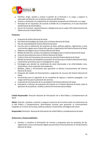 22
p. Planificar, dirigir, aprobar y evaluar la gestión de la Dirección a su cargo, y asegurar la
adecuada coordinación con las demás instancias del Ministerio;
q. Generar y monitorear el cumplimiento de indicadores de gestión de la Dirección a su cargo;
r. Participar de ser requerido y de acuerdo al ámbito de su competencia, en la sala situacional
del Ministerio de Salud Pública;
s. Ejercer las funciones, representaciones y delegaciones que le asigne el/la Subsecretario/a de
Gobernanza de la Salud Pública.
Productos:
a. Propuesta de Política Nacional de Salud;
b. Plan Nacional Estratégico de Salud, para el Sistema Nacional de Salud;
c. Plan de sostenibilidad del Sistema Nacional de Salud;
d. Insumos para la elaboración de proyectos de leyes, políticas públicas, reglamentos y otros
instrumentos legales para el desarrollo, gestión y organización del Sistema Nacional de Salud;
e. Objetivos estratégicos para el Sistema Nacional de Salud;
f. Modelo de Atención, acorde a los objetivos estratégicos para el Sistema Nacional de Salud;
g. Conjunto de prestaciones para el Sistema Nacional de Salud;
h. Tarifario Único de Prestaciones de servicios de salud del Sistema Nacional de Salud;
i. Modelo de Garantía de Calidad de la provisión de servicios para el Sistema Nacional de Salud;
j. Lineamientos prioritarios para la investigación en salud;
k. Estrategias para abordar las condiciones de salud relacionadas a las enfermedades raras,
catastróficas y otras especiales de la población;
l. Modelos, planes y herramientas para garantizar el efectivo funcionamiento del Sistema
Nacional de Salud;
m. Propuesta del modelo de financiamiento y asignación de recursos del Sistema Nacional de
Salud;
n. Lineamientos para la regulación de las compañías de seguros y medicina prepagada, y los
rangos tarifarios para la prestación de servicios;
o. Lineamientos de evaluación de la consolidación del Sistema Nacional de Salud;
p. Indicadores e informes de evaluación del impacto en el Sistema Nacional de Salud, sobre la
aplicación de las políticas, modelos y demás herramientas desarrolladas.
Unidad Responsable: Dirección Nacional de Articulación de la Red Pública y Complementaria de
Salud
Misión: Articular, coordinar, concertar y asegurar el ejercicio de la rectoría sobre las instituciones de
la Red Pública y Complementaria, desarrollando acciones para garantizar su funcionamiento
integrado, en el marco de las leyes, políticas públicas y lineamientos estratégicos del sector.
Responsable: Director/a Nacional de Articulación de la Red Pública y Complementaria de Salud
Atribuciones y Responsabilidades:
a. Conducir y coordinar la formulación de insumos y propuestas para los proyectos de ley,
reglamentos y otros instrumentos legales que permitan el funcionamiento en red del Sistema
Nacional de Salud;
 