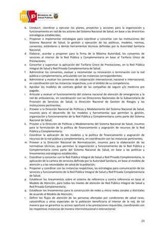 23
b. Conducir, coordinar y ejecutar los planes, proyectos y acciones para la organización y
funcionamiento en red de los actores del Sistema Nacional de Salud, en base a las directrices
estratégicas establecidas;
c. Proponer e implementar estrategias para coordinar y concertar con las instituciones del
Sistema Nacional de Salud, la gestión y ejecución de las políticas, modelos, normas,
convenios, estándares y demás herramientas técnicas definidas por la Autoridad Sanitaria
Nacional;
d. Elaborar, acordar y proponer para la firma de la Máxima Autoridad, los convenios de
servicios al interior de la Red Pública y Complementaria en base al Tarifario Único de
Prestaciones;
e. Concertar y supervisar la aplicación del Tarifario Único de Prestaciones, en la Red Pública
Integral de Salud y Red Privada Complementaria de Salud;
f. Administrar los convenios, evaluar y recomendar su renovación o terminación con la red
pública o complementaria, articulando con las instancias correspondientes;
g. Administrar y evaluar los convenios de cooperación intersectorial, nacional e internacional,
en coordinación con las instancias respectivas, y en el ámbito de su competencia;
h. Aprobar los modelos de contrato global de las compañías de seguro y/o medicina pre
pagada;
i. Articular y evaluar el funcionamiento del sistema nacional de atención de emergencias y la
red de ambulancias, en coordinación con las Direcciones Nacionales de la Subsecretaría de
Provisión de Servicios de Salud, la Dirección Nacional de Gestión de Riesgos y las
Instituciones pertinentes;
j. Proveer a la Dirección Nacional de Políticas y Modelamiento del Sistema Nacional de Salud,
insumos para el desarrollo de los modelos y herramientas que permitan la gestión,
organización y funcionamiento de la Red Pública y Complementaria como parte del Sistema
Nacional de Salud;
k. Proveer a la Dirección de Políticas y Modelamiento del Sistema Nacional de Salud, insumos
para la formulación de la política de financiamiento y asignación de recursos de la Red
Pública y Complementaria;
l. Coordinar la aplicación de los modelos y la política de financiamiento y asignación de
recursos de la red pública y complementaria, en coordinación con las instancias pertinentes;
m. Proveer a la Dirección Nacional de Normatización, insumos para la elaboración de las
normativas técnicas, que permitan la organización y funcionamiento de la Red Pública y
Complementaria como parte del Sistema Nacional de Salud, en base a las políticas y
lineamientos estratégicos establecidos;
n. Coordinar y concertar con la Red Pública Integral de Salud y Red Privada Complementaria, la
aplicación de la cartera de servicios definida por la Autoridad Sanitaria, en base al modelo de
atención y a las necesidades de salud de la población;
o. Proponer y coordinar con las instancias respectivas, las estrategias para comunicación de los
servicios y funcionamiento de la Red Pública Integral de Salud y Red Privada Complementaria
de Salud;
p. Establecer los lineamientos sobre el sistema de referencia y contra referencia en base al
Modelo de Atención, para todos los niveles de atención de Red Pública Integral de Salud y
Red Privada Complementaria;
q. Establecer los lineamientos para la construcción de redes y micro redes zonales y distritales
de acuerdo al Modelo de Atención;
r. Definir los flujos de atención de las personas afectadas por condiciones de salud raras,
catastróficas y otras especiales de la población beneficiaria al interior de la red, de tal
manera que se garantice su acceso oportuno a las prestaciones requeridas, coordinando con
las respectivas instancias de manera interinstitucional e intersectorial;
 