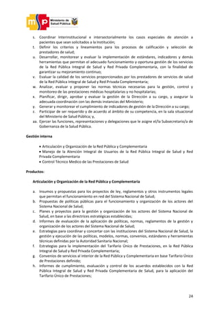 24
s. Coordinar Interinstitucional e intersectorialmente los casos especiales de atención a
pacientes que sean solicitados a la Institución;
t. Definir los criterios y lineamientos para los procesos de calificación y selección de
prestadores de salud;
u. Desarrollar, monitorear y evaluar la implementación de estándares, indicadores y demás
herramientas que permitan el adecuado funcionamiento y oportuna gestión de los servicios
de la Red Pública Integral de Salud y Red Privada Complementaria, con la finalidad de
garantizar su mejoramiento continuo;
v. Evaluar la calidad de los servicios proporcionados por los prestadores de servicios de salud
de la Red Pública Integral de Salud y Red Privada Complementaria;
w. Analizar, evaluar y proponer las normas técnicas necesarias para la gestión, control y
monitoreo de las prestaciones médicas hospitalarias y no hospitalarias;
x. Planificar, dirigir, aprobar y evaluar la gestión de la Dirección a su cargo, y asegurar la
adecuada coordinación con las demás instancias del Ministerio;
y. Generar y monitorear el cumplimiento de indicadores de gestión de la Dirección a su cargo;
z. Participar de ser requerido y de acuerdo al ámbito de su competencia, en la sala situacional
del Ministerio de Salud Pública; y,
aa. Ejercer las funciones, representaciones y delegaciones que le asigne el/la Subsecretario/a de
Gobernanza de la Salud Pública.
Gestión interna
 Articulación y Organización de la Red Pública y Complementaria
 Manejo de la Atención Integral de Usuarios de la Red Pública Integral de Salud y Red
Privada Complementaria
 Control Técnico Medico de las Prestaciones de Salud
Productos:
Articulación y Organización de la Red Pública y Complementaria
a. Insumos y propuestas para los proyectos de ley, reglamentos y otros instrumentos legales
que permitan el funcionamiento en red del Sistema Nacional de Salud;
b. Propuestas de políticas públicas para el funcionamiento y organización de los actores del
Sistema Nacional de Salud;
c. Planes y proyectos para la gestión y organización de los actores del Sistema Nacional de
Salud, en base a las directrices estratégicas establecidas;
d. Informes de evaluación de la aplicación de políticas, normas, reglamentos de la gestión y
organización de los actores del Sistema Nacional de Salud;
e. Estrategias para coordinar y concertar con las instituciones del Sistema Nacional de Salud, la
gestión y ejecución de las políticas, modelos, normas, convenios, estándares y herramientas
técnicas definidas por la Autoridad Sanitaria Nacional;
f. Estrategias para la implementación del Tarifario Único de Prestaciones, en la Red Pública
Integral de Salud y Red Privada Complementaria;
g. Convenios de servicios al interior de la Red Pública y Complementaria en base Tarifario Único
de Prestaciones definido;
h. Informes de cumplimiento, evaluación y control de los acuerdos establecidos con la Red
Pública Integral de Salud y Red Privada Complementaria de Salud, para la aplicación del
Tarifario Único de Prestaciones;
 