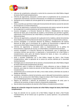 25
i. Informes de cumplimiento, evaluación y control de los convenios de la Red Pública Integral
de Salud y Red Privada Complementaria;
j. Informes de seguimiento, evaluación y control sobre el cumplimiento de los convenios de
cooperación intersectorial, nacional e internacional, en el ámbito de su competencia;
k. Aprobación de los modelos de contrato global de las compañías de seguro y/o medicina pre
pagada;
l. Actas y acuerdos que permitan el adecuado funcionamiento del sistema nacional de atención
de emergencias y la red de ambulancias;
m. Informes de seguimiento y evaluación del funcionamiento del sistema nacional de atención
de emergencias y la red de ambulancias del Sistema Nacional de Salud;
n. Insumos entregados a la Dirección Nacional de Políticas y Modelamiento del Sistema
Nacional de Salud, para el desarrollo de modelos y herramientas que permitan la gestión,
organización y funcionamiento de la Red Pública y Complementaria como parte del Sistema
Nacional de Salud;
o. Informes de seguimiento y evaluación de la aplicación de los modelos y demás herramientas
desarrolladas para el Sistema Nacional de Salud, para garantizar su mejoramiento continuo;
p. Insumos entregados a la Dirección Nacional de Políticas y Modelamiento del Sistema
Nacional de Salud, para la formulación de la política de financiamiento y asignación de
recursos de la Red Pública Integral de Salud y Red Privada Complementaria;
q. Informes de seguimiento y evaluación sobre la implementación de la política de
financiamiento y asignación de recursos, en la Red Pública y Complementaria de Salud;
r. Insumos entregados a la Dirección Nacional de Normatización, para la elaboración de
normativas técnicas que permitan la organización y funcionamiento de la Red Pública y
Complementaria como parte del Sistema Nacional de Salud, en base a las políticas y
lineamientos estratégicos establecidos;
s. Actas y acuerdos establecidos con la Red Pública Integral de Salud y Red Privada
Complementaria, sobre la aplicación de la cartera de servicios definida por la Autoridad
Sanitaria Nacional;
t. Estrategias para la comunicación de los servicios y funcionamiento de la Red Pública Integral
de Salud y Red Privada Complementaria de Salud;
u. Lineamientos sobre el sistema de referencia y contra referencia en base al Modelo de
Atención, para todos los niveles de atención de Red Pública Integral de Salud y Red Privada
Complementaria;
v. Lineamientos para la construcción de redes y micro redes zonales y distritales de acuerdo al
Modelo de Atención;
w. Estándares, indicadores y demás herramientas, para el adecuado funcionamiento y oportuna
gestión de los servicios de la Red Pública Integral de Salud y Red Privada Complementaria,
con la finalidad de garantizar su mejoramiento continuo;
x. Registro de calificación y selección de prestadores y/o proveedores de salud, para la
realización de convenios, en base a criterios y lineamientos establecidos;
y. Base de datos de prestadores de salud de la Red Pública y Complementaria de Salud.
Manejo de la Atención Integral de Usuarios de la Red Pública Integral de Salud y Red Privada
Complementaria
a. Flujos de atención de las usuarios de la Red Pública Integral de Salud y Red Privada
Complementaria, de tal manera que se garantice su acceso oportuno a las prestaciones
requeridas;
 