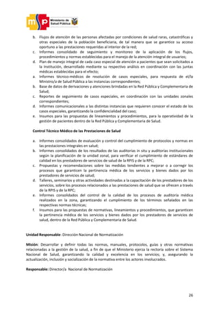 26
b. Flujos de atención de las personas afectadas por condiciones de salud raras, catastróficas y
otras especiales de la población beneficiaria, de tal manera que se garantice su acceso
oportuno a las prestaciones requeridas al interior de la red;
c. Informes consolidado de seguimiento y monitoreo de la aplicación de los flujos,
procedimientos y normas establecidas para el manejo de la atención integral de usuarios;
d. Plan de manejo integral de cada caso especial de atención a pacientes que sean solicitados a
la Institución, desarrollado mediante su respectivo análisis en coordinación con las juntas
médicas establecidas para el efecto;
a. Informes técnico-médicos de resolución de casos especiales, para respuesta de el/la
Ministro/a de Salud Pública a las instancias correspondientes;
b. Base de datos de derivaciones y atenciones brindadas en la Red Pública y Complementaria de
Salud;
c. Reportes de seguimiento de casos especiales, en coordinación con las unidades zonales
correspondientes;
d. Informes comunicacionales a las distintas instancias que requieren conocer el estado de los
casos especiales, garantizando la confidencialidad del caso;
e. Insumos para las propuestas de lineamientos y procedimientos, para la operatividad de la
gestión de pacientes dentro de la Red Pública y Complementaria de Salud.
Control Técnico Médico de las Prestaciones de Salud
a. Informes consolidados de evaluación y control del cumplimiento de protocolos y normas en
las prestaciones integrales en salud;
b. Informes consolidados de los resultados de las auditorías in situ y auditorías institucionales
según la planificación de la unidad zonal, para verificar el cumplimiento de estándares de
calidad en los prestadores de servicios de salud de la RPIS y de la RPC;
c. Propuestas y recomendaciones sobre las medidas tendientes a mejorar o a corregir los
procesos que garanticen la pertinencia médica de los servicios y bienes dados por los
prestadores de servicios de salud;
d. Talleres, seminarios y otras actividades destinadas a la capacitación de los prestadores de los
servicios, sobre los procesos relacionados a las prestaciones de salud que se ofrecen a través
de la RPIS y de la RPC;
e. Informes consolidados del control de la calidad de los procesos de auditoría médica
realizados en la zona, garantizando el cumplimiento de los términos señalados en las
respectivas normas técnicas;
f. Insumos para las propuestas de normativas, lineamientos y procedimientos, que garanticen
la pertinencia médica de los servicios y bienes dados por los prestadores de servicios de
salud, dentro de la Red Pública y Complementaria de Salud.
Unidad Responsable: Dirección Nacional de Normatización
Misión: Desarrollar y definir todas las normas, manuales, protocolos, guías y otras normativas
relacionadas a la gestión de la salud, a fin de que el Ministerio ejerza la rectoría sobre el Sistema
Nacional de Salud, garantizando la calidad y excelencia en los servicios; y, asegurando la
actualización, inclusión y socialización de la normativa entre los actores involucrados.
Responsable: Director/a Nacional de Normatización
 
