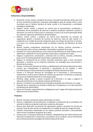 27
Atribuciones y Responsabilidades:
a. Desarrollar, revisar, evaluar y proponer las normas, manuales de protocolos clínicos por ciclo
de vida, protocolos terapéuticos, protocolos odontológicos, guías de manejo clínico y otras
normativas para el Sistema Nacional de Salud, acorde a los lineamientos y prioridades
estratégicas establecidas;
b. Elaborar, revisar, evaluar y proponer las normas para el licenciamiento, acreditación y
certificación de los prestadores de salud de la medicina occidental, tradicional, ancestral y
alternativa, así como los criterios para su evaluación, en base a los insumos generados desde
las instancias respectivas del Ministerio de Salud Pública;
c. Elaborar, revisar, evaluar y proponer las normas para desarrollar los procesos de
organización, gestión y provisión de servicios de salud por ciclos de vida, acorde a lo
establecido en el modelo de atención integral de salud, con enfoque de derechos e inclusión,
y en base a los insumos generados desde las distintas instancias del Ministerio de Salud
Pública;
d. Realizar estudios comparativos relacionados con las mejores prácticas nacionales e
internacionales sobre normas y estándares relacionados a la gestión de la salud;
e. Recopilar los insumos generados por otras instancias del Ministerio de Salud Pública, para la
elaboración y validación de normas generales relacionadas a la gestión de la salud;
f. Asegurar la generación, actualización y coherencia de las normas, manuales, protocolos,
guías y otras normativas generales relacionadas a la gestión de la salud;
g. Asegurar la socialización de las normas, manuales, protocolos, guías y otras normativas
generadas, y coordinar con las instancias respectivas, las estrategias para comunicación y
difusión de las mismas;
h. Proveer a la Dirección Nacional de Políticas y Modelamiento del Sistema Nacional de Salud,
insumos que retroalimenten el desarrollo y actualización de los modelos y otras
herramientas para el direccionamiento estratégico del Sistema Nacional de Salud;
i. Proveer a la Dirección Nacional de Tecnologías de la Información y Comunicaciones,
lineamientos e insumos para el diseño de sistemas que permitan el monitoreo y evaluación
del avance de implementación de las normas generadas;
j. Planificar, dirigir, aprobar y evaluar la gestión de la Dirección a su cargo, y asegurar la
adecuada coordinación con las demás instancias del Ministerio;
k. Generar y monitorear el cumplimiento de indicadores de gestión de la Dirección a su cargo;
l. Participar de ser requerido y de acuerdo al ámbito de su competencia, en la sala situacional
del Ministerio de Salud Pública;
m. Ejercer las funciones, representaciones y delegaciones que le asigne el/la Subsecretario/a de
Gobernanza de la Salud Pública.
Productos:
a. Normas, manuales, protocolos y guías relacionadas a la salud;
b. Normas y reglamentos de licenciamiento, acreditación y certificación de los prestadores de
salud de la medicina occidental, tradicional, ancestral y alternativa;
c. Normas para desarrollar los procesos de organización, gestión y provisión de servicios de
salud por ciclos de vida, acorde a lo establecido en el modelo de atención integral de salud;
d. Estudios comparativos relacionados con las mejores prácticas nacionales e internacionales
sobre normas y estándares de gestión de la salud;
e. Insumos para a la Dirección Nacional de Políticas y Modelamiento del Sistema Nacional de
Salud que retroalimenten el desarrollo y actualización de los modelos y otras herramientas
para el direccionamiento estratégico del Sistema Nacional de Salud;
 