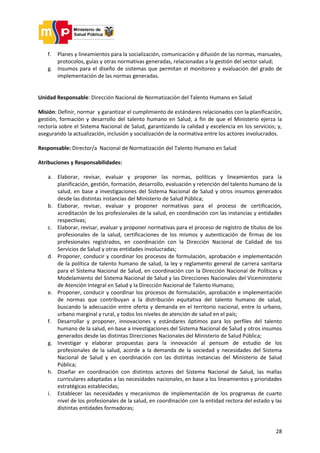 28
f. Planes y lineamientos para la socialización, comunicación y difusión de las normas, manuales,
protocolos, guías y otras normativas generadas, relacionadas a la gestión del sector salud;
g. Insumos para el diseño de sistemas que permitan el monitoreo y evaluación del grado de
implementación de las normas generadas.
Unidad Responsable: Dirección Nacional de Normatización del Talento Humano en Salud
Misión: Definir, normar y garantizar el cumplimiento de estándares relacionados con la planificación,
gestión, formación y desarrollo del talento humano en Salud, a fin de que el Ministerio ejerza la
rectoría sobre el Sistema Nacional de Salud, garantizando la calidad y excelencia en los servicios; y,
asegurando la actualización, inclusión y socialización de la normativa entre los actores involucrados.
Responsable: Director/a Nacional de Normatización del Talento Humano en Salud
Atribuciones y Responsabilidades:
a. Elaborar, revisar, evaluar y proponer las normas, políticas y lineamientos para la
planificación, gestión, formación, desarrollo, evaluación y retención del talento humano de la
salud, en base a investigaciones del Sistema Nacional de Salud y otros insumos generados
desde las distintas instancias del Ministerio de Salud Pública;
b. Elaborar, revisar, evaluar y proponer normativas para el proceso de certificación,
acreditación de los profesionales de la salud, en coordinación con las instancias y entidades
respectivas;
c. Elaborar, revisar, evaluar y proponer normativas para el proceso de registro de títulos de los
profesionales de la salud, certificaciones de los mismos y autenticación de firmas de los
profesionales registrados, en coordinación con la Dirección Nacional de Calidad de los
Servicios de Salud y otras entidades involucradas;
d. Proponer, conducir y coordinar los procesos de formulación, aprobación e implementación
de la política de talento humano de salud, la ley y reglamento general de carrera sanitaria
para el Sistema Nacional de Salud, en coordinación con la Dirección Nacional de Políticas y
Modelamiento del Sistema Nacional de Salud y las Direcciones Nacionales del Viceministerio
de Atención Integral en Salud y la Dirección Nacional de Talento Humano;
e. Proponer, conducir y coordinar los procesos de formulación, aprobación e implementación
de normas que contribuyan a la distribución equitativa del talento humano de salud,
buscando la adecuación entre oferta y demanda en el territorio nacional, entre lo urbano,
urbano marginal y rural, y todos los niveles de atención de salud en el país;
f. Desarrollar y proponer, innovaciones y estándares óptimos para los perfiles del talento
humano de la salud, en base a investigaciones del Sistema Nacional de Salud y otros insumos
generados desde las distintas Direcciones Nacionales del Ministerio de Salud Pública;
g. Investigar y elaborar propuestas para la innovación al pensum de estudio de los
profesionales de la salud, acorde a la demanda de la sociedad y necesidades del Sistema
Nacional de Salud y en coordinación con las distintas instancias del Ministerio de Salud
Pública;
h. Diseñar en coordinación con distintos actores del Sistema Nacional de Salud, las mallas
curriculares adaptadas a las necesidades nacionales, en base a los lineamientos y prioridades
estratégicas establecidas;
i. Establecer las necesidades y mecanismos de implementación de los programas de cuarto
nivel de los profesionales de la salud, en coordinación con la entidad rectora del estado y las
distintas entidades formadoras;
 