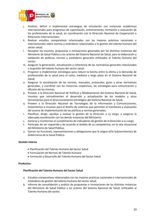 29
j. Analizar, definir e implementar estrategias de vinculación con instancias académicas
internacionales para programas de capacitación, entrenamiento, formación y evaluación de
los profesionales de la salud, en coordinación con la Dirección Nacional de Cooperación y
Relaciones Internacionales;
k. Realizar estudios comparativos relacionados con las mejores prácticas nacionales e
internacionales sobre normas y estándares relacionados a la gestión del talento humano del
sector salud;
l. Recopilar los insumos, propuestas e innovaciones generadas por las distintas instancias del
Ministerio de Salud Pública y los actores del Sistema Nacional de Salud, para la elaboración y
validación de políticas, normas y estándares generales enfocados al Talento Humano del
sector;
m. Asegurar la generación, actualización y coherencia de las normativas generales relacionadas
a la gestión del talento humano del sector salud;
n. Proponer e implementar estrategias para reducir la brecha entre la oferta y la demanda de
profesionales de la salud para el corto, mediano y largo plazo en el Sistema Nacional de
Salud;
o. Asegurar la socialización de las normas, manuales, protocolos, guías y otras normativas
generadas, y coordinar con las instancias respectivas, las estrategias para comunicación y
difusión de las mismas;
p. Proveer a la Dirección Nacional de Políticas y Modelamiento del Sistema Nacional de Salud,
insumos que retroalimenten el desarrollo y actualización de los modelos y otras
herramientas para el direccionamiento estratégico del Sistema Nacional de Salud;
q. Proveer a la Dirección Nacional de Tecnologías de la Información y Comunicaciones,
lineamientos e insumos para el diseño de sistemas que permitan el monitoreo y evaluación
del avance de implementación de las políticas y normas generadas;
r. Planificar, dirigir, aprobar y evaluar la gestión de la Dirección a su cargo, y asegurar la
adecuada coordinación con las demás instancias del Ministerio;
s. Generar y monitorear el cumplimiento de indicadores de gestión de la Dirección a su cargo;
t. Participar de ser requerido y de acuerdo al ámbito de su competencia, en la sala situacional
del Ministerio de Salud Pública;
u. Ejercer las funciones, representaciones y delegaciones que le asigne el/la Subsecretario/a de
Gobernanza de la Salud Pública.
Gestión interna
 Planificación del Talento Humano del Sector Salud
 Formulación de Normas de Talento Humano
 Formación y Desarrollo del Talento Humano del Sector Salud
Productos:
Planificación del Talento Humano del Sector Salud
a. Estudios comparativos relacionados con las mejores prácticas nacionales e internacionales de
estándares de gestión del talento humano del sector salud;
b. Informe de consolidación y análisis de propuestas e innovaciones de las distintas instancias
del Ministerio de Salud Pública y los actores del Sistema Nacional de Salud, enfocados al
Talento Humano del sector;
 