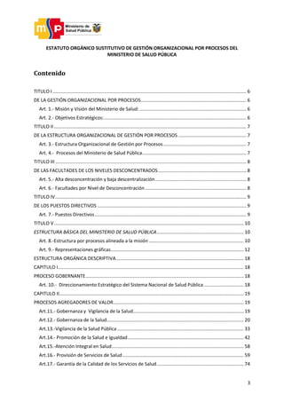 3
ESTATUTO ORGÁNICO SUSTITUTIVO DE GESTIÓN ORGANIZACIONAL POR PROCESOS DEL
MINISTERIO DE SALUD PÚBLICA
Contenido
TITULO I ................................................................................................................................................... 6
DE LA GESTIÓN ORGANIZACIONAL POR PROCESOS................................................................................ 6
Art. 1.- Misión y Visión del Ministerio de Salud:................................................................................. 6
Art. 2.- Objetivos Estratégicos:............................................................................................................ 6
TITULO II .................................................................................................................................................. 7
DE LA ESTRUCTURA ORGANIZACIONAL DE GESTIÓN POR PROCESOS.................................................... 7
Art. 3.- Estructura Organizacional de Gestión por Procesos............................................................... 7
Art. 4.- Procesos del Ministerio de Salud Pública............................................................................... 7
TITULO III................................................................................................................................................. 8
DE LAS FACULTADES DE LOS NIVELES DESCONCENTRADOS................................................................... 8
Art. 5.- Alta desconcentración y baja descentralización ..................................................................... 8
Art. 6.- Facultades por Nivel de Desconcentración............................................................................. 8
TITULO IV................................................................................................................................................. 9
DE LOS PUESTOS DIRECTIVOS ................................................................................................................. 9
Art. 7.- Puestos Directivos................................................................................................................... 9
TITULO V................................................................................................................................................ 10
ESTRUCTURA BÁSICA DEL MINISTERIO DE SALUD PÚBLICA.................................................................. 10
Art. 8.-Estructura por procesos alineada a la misión ........................................................................ 10
Art. 9.- Representaciones gráficas..................................................................................................... 12
ESTRUCTURA ORGÁNICA DESCRIPTIVA................................................................................................. 18
CAPITULO I............................................................................................................................................. 18
PROCESO GOBERNANTE........................................................................................................................ 18
Art. 10.- Direccionamiento Estratégico del Sistema Nacional de Salud Pública .............................. 18
CAPITULO II............................................................................................................................................ 19
PROCESOS AGREGADORES DE VALOR................................................................................................... 19
Art.11.- Gobernanza y Vigilancia de la Salud.................................................................................... 19
Art.12.- Gobernanza de la Salud........................................................................................................ 20
Art.13.-Vigilancia de la Salud Pública................................................................................................ 33
Art.14.- Promoción de la Salud e Igualdad........................................................................................ 42
Art.15.-Atención Integral en Salud.................................................................................................... 58
Art.16.- Provisión de Servicios de Salud............................................................................................ 59
Art.17.- Garantía de la Calidad de los Servicios de Salud.................................................................. 74
 