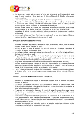30
c. Estrategias para reducir la brecha entre la oferta y la demanda de profesionales de la salud
para el corto, mediano y largo plazo en el Sistema Nacional de Salud e informes de
implementación;
d. Lineamientos y estándares para planificación de talento humano en salud;
e. Propuestas de distribución equitativa del talento humano de salud en todo el país, buscando
la adecuación entre oferta y demanda en el territorio nacional, entre lo urbano, urbano
marginal y rural, y todos los niveles de atención de salud en el país;
f. Insumos para el diseño de sistemas que permitan el monitoreo y evaluación del grado de
implementación de las normas generadas y el impacto de las acciones implementadas;
g. Indicadores de gestión, resultados e impacto, sobre las normas de talento humano a nivel del
sector salud;
h. Marco regulatorio para el desarrollo e implementación de la carrera sanitaria para el Sistema
Nacional de Salud y la política de talento humano de salud.
Formulación de Normas de Talento Humano
a. Proyectos de leyes, reglamentos generales y otros instrumentos legales para la carrera
sanitaria para el Sistema Nacional de Salud;
b. Normas y políticas para la planificación, gestión, formación, desarrollo, evaluación y
retención del talento humano de la salud;
c. Normativas, políticas internas y otros instrumentos legales para la certificación y acreditación
de los profesionales de la salud;
d. Propuesta de normativas, políticas internas y otros instrumentos legales para el proceso de
registro de títulos de los profesionales de la salud, certificaciones de los mismos y
autenticación de firmas de los profesionales registrados;
e. Propuestas de normativas relacionadas con estándares del talento humano en Salud;
f. Insumos para a la Dirección Nacional de Políticas y Modelamiento del Sistema Nacional de
Salud que retroalimenten el desarrollo y actualización de los modelos y otras herramientas
para el direccionamiento estratégico del Sistema Nacional de Salud;
g. Planes y lineamientos para la socialización, comunicación y difusión de las normas, manuales,
protocolos, guías y otras normativas generadas, relacionadas al talento humano del sector
salud.
Formación y Desarrollo del Talento Humano del Sector Salud
a. Informes de investigaciones sobre los estándares óptimos para los perfiles del talento
humano de la Salud;
b. Estrategias y propuestas de vinculación con instancias académicas internacionales para
programas de capacitación, entrenamiento, formación y evaluación de los profesionales de la
salud, e informes de implementación;
c. Propuestas para la innovación al pensum de estudio de los profesionales de la salud, acorde
a la demanda de la sociedad y necesidades del Sistema Nacional de Salud, e informes de
implementación;
d. Mecanismos de implementación de los programas de cuarto nivel de los profesionales de la
salud, en coordinación con la entidad rectora del estado y las distintas entidades formadoras;
e. Mallas curriculares para la formación y desarrollo de los profesionales de la salud adaptadas
a las necesidades nacionales;
f. Acuerdos y convenios con entidades públicas y privadas, nacionales e internacionales
relacionados al desarrollo de profesionales de la salud.
 