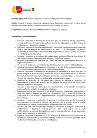 31
Unidad Responsable: Dirección Nacional de Medicamentos y Dispositivos Médicos
Misión: Conducir la gestión integral de medicamentos y dispositivos médicos, en el marco de las
políticas, normativas, el direccionamiento estratégico y prioridades del sector.
Responsable: Director/a Nacional de Medicamentos y Dispositivos Médicos
Atribuciones y Responsabilidades:
a. Conducir y coordinar la formulación de insumos para los proyectos de ley, reglamentos,
normativas técnicas, procedimientos y otros instrumentos legales para la gestión integral de
medicamentos y dispositivos médicos;
b. Conducir y coordinar la formulación de la política nacional de medicamentos y otras políticas
para la gestión integral de medicamentos en base a los lineamientos estratégicos
establecidos, y promover su cumplimiento a fin de garantizar el acceso seguro y uso racional
en el Sistema Nacional de Salud;
c. Conducir y coordinar la formulación de propuestas de políticas públicas y lineamientos de
gestión de suministro nacional de medicamentos y dispositivos médicos;
d. Direccionar la elaboración y revisión del Cuadro Nacional de Medicamentos Básicos y su
registro terapéutico;
e. Direccionar la elaboración y revisión del Cuadro Nacional de Dispositivos Médicos Básicos;
f. Coordinar con la Autoridad Reguladora, el registro de precios de los medicamentos y otros
en el ámbito de su competencia, que se comercializan en el país;
g. Conducir y coordinar la elaboración de proyectos de reglamentos e instructivos para la
gestión integral de medicamentos y dispositivos médicos, en coordinación con la Dirección
Nacional de Normatización, la Coordinación General de Asesoría Jurídica y la Coordinación
General Administrativa Financiera, en base a las necesidades generadas;
h. Coordinar el desarrollo de estrategias para mejorar la logística y suministro de
medicamentos y dispositivos médicos en las unidades de salud de la red pública para
optimizar los recursos disponibles;
i. Conducir y desarrollar los planes para la implementación de la atención farmacéutica
profesional en las unidades de salud de la red pública;
j. Impulsar estrategias para promover el uso de medicamentos genéricos en las unidades de
salud del Sistema Nacional de Salud, en coordinación con la Dirección Nacional de
Articulación de la Red Pública y Complementaria de Salud y otras instancias del Ministerio de
Salud Pública;
k. Coordinar y supervisar la aplicación de precios de medicamentos en los procesos de
contratación en la red pública, en base a los insumos que se generen desde la entidad
designada para el control, y otras instancias del Ministerio de Salud Pública;
l. Planificar en base a los lineamientos estratégicos, la gestión de compra y suministro de
medicamentos y dispositivos médicos para el sector salud, acorde con el perfil
epidemiológico, la demanda de la población y otros insumos generados desde las distintas
instancias del Ministerio de Salud Pública;
m. Conducir y coordinar la elaboración de los términos de referencia para los procesos de
compras de medicamentos y dispositivos médicos, en base a los insumos generados desde
las distintas instancias del Ministerio de Salud Pública;
 