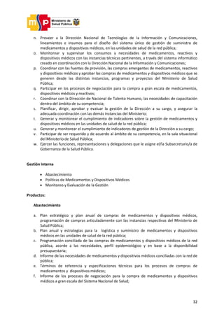 32
n. Proveer a la Dirección Nacional de Tecnologías de la Información y Comunicaciones,
lineamientos e insumos para el diseño del sistema único de gestión de suministro de
medicamentos y dispositivos médicos, en las unidades de salud de la red pública;
o. Monitorear y supervisar los consumos y necesidades de medicamentos, reactivos y
dispositivos médicos con las instancias técnicas pertinentes, a través del sistema informático
creado en coordinación con la Dirección Nacional de la Información y Comunicaciones;
p. Coordinar con las fuentes de provisión, las compras emergentes de medicamentos, reactivos
y dispositivos médicos y aprobar las compras de medicamentos y dispositivos médicos que se
generen desde las distintas instancias, programas y proyectos del Ministerio de Salud
Pública;
q. Participar en los procesos de negociación para la compra a gran escala de medicamentos,
dispositivos médicos y reactivos;
r. Coordinar con la Dirección de Nacional de Talento Humano, las necesidades de capacitación
dentro del ámbito de su competencia;
s. Planificar, dirigir, aprobar y evaluar la gestión de la Dirección a su cargo, y asegurar la
adecuada coordinación con las demás instancias del Ministerio;
t. Generar y monitorear el cumplimiento de indicadores sobre la gestión de medicamentos y
dispositivos médicos en las unidades de salud de la red pública;
u. Generar y monitorear el cumplimiento de indicadores de gestión de la Dirección a su cargo;
v. Participar de ser requerido y de acuerdo al ámbito de su competencia, en la sala situacional
del Ministerio de Salud Pública;
w. Ejercer las funciones, representaciones y delegaciones que le asigne el/la Subsecretario/a de
Gobernanza de la Salud Pública.
Gestión Interna
 Abastecimiento
 Políticas de Medicamentos y Dispositivos Médicos
 Monitoreo y Evaluación de la Gestión
Productos:
Abastecimiento
a. Plan estratégico y plan anual de compras de medicamentos y dispositivos médicos,
programación de compras articuladamente con las instancias respectivas del Ministerio de
Salud Pública;
b. Plan anual y estrategias para la logística y suministro de medicamentos y dispositivos
médicos en las unidades de salud de la red pública;
c. Programación conciliada de las compras de medicamentos y dispositivos médicos de la red
pública, acorde a las necesidades, perfil epidemiológico y en base a la disponibilidad
presupuestaria;
d. Informe de las necesidades de medicamentos y dispositivos médicos conciliadas con la red de
pública;
e. Términos de referencia y especificaciones técnicas para los procesos de compras de
medicamentos y dispositivos médicos;
f. Informe de los procesos de negociación para la compra de medicamentos y dispositivos
médicos a gran escala del Sistema Nacional de Salud;
 