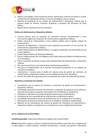 33
g. Registro consolidado a nivel nacional de precios referenciales, informes de ofertas y cuadros
comparativos de dispositivos médicos e insumos estratégicos, para la compra;
h. Reportes de aprobación de las compras de medicamentos y dispositivos médicos que se
generen desde las distintas instancias, programas y proyectos del Ministerio de Salud
Pública;
i. Reporte de las recepciones técnicas realizadas.
Políticas de Medicamentos y Dispositivos Médicos
a. Insumos técnicos para los proyectos de normativas técnicas, procedimientos y otros
instrumentos legales para la gestión de medicamentos y dispositivos médicos;
b. Política nacional de medicamentos y otras políticas públicas para la gestión integral de
medicamentos;
c. Proyectos de reglamentos e instructivos para la gestión de suministro y el uso racional de
medicamentos y dispositivos médicos;
d. Cuadro Nacional Básico de Medicamentos y su registro terapéutico, de conformidad con las
normas vigentes;
e. Cuadro Nacional Básico de Dispositivos Médicos;
f. Plan de implementación del uso obligatorio del Cuadro Nacional de Básico de Medicamentos
en la red pública;
g. Planes y proyectos nacionales anuales sobre abastecimiento de medicamentos y dispositivos
médicos;
h. Plan para la promoción y uso racional de los medicamentos genéricos;
i. Plan para la implementación de la atención farmacéutica profesional en las unidades de
salud de la red pública;
j. Lineamientos e insumos para el diseño del sistema único de gestión de suministro de
medicamentos y dispositivos médicos, en las unidades de salud de la red pública;
k. Informe de análisis de propuestas para la actualización del cuadro de medicamentos básicos.
Monitoreo y Evaluación de la Gestión
a. Lineamientos para el sistema de monitoreo y evaluación de gestión de medicamentos y
dispositivos médicos;
b. Consolidado nacional de informes de monitoreo y evaluación de aplicación de las políticas y
ejecución de los planes y proyectos relacionados con el ámbito de su competencia;
c. Estándares e indicadores nacionales de gestión oportuna para medicamentos;
d. Indicadores de uso y necesidad de los medicamentos y dispositivos médicos;
e. Consolidado nacional del consumo de medicamentos en las unidades de la red pública;
f. Observatorio de precios de medicamentos en la red pública, diseñado e implementado;
g. Reportes de los movimientos del sistema de gestión de inventarios de medicamentos y
dispositivos médicos a nivel Nacional, en coordinación con las unidades Administrativas.
Art.13.-Vigilancia de la Salud Pública
Unidad Responsable: Subsecretaría Nacional de Vigilancia de la Salud Pública
Misión: Desarrollar, asegurar y evaluar la implementación de políticas sectoriales para la vigilancia de
la salud pública y control sanitario, mediante herramientas y acciones que generen información
 