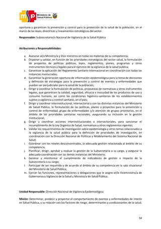 34
oportuna y garanticen la prevención y control para la protección de la salud de la población, en el
marco de las leyes, directrices y lineamientos estratégicos del sector.
Responsable: Subsecretario/a Nacional de Vigilancia de la Salud Pública
Atribuciones y Responsabilidades:
a. Asesorar al/a Ministro/a y Vice ministros en todas las materias de su competencia;
b. Disponer y validar, en función de las prioridades estratégicas del sector salud, la formulación
de proyectos de políticas públicas, leyes, reglamentos, planes, programas y otros
instrumentos técnicos y legales para el ejercicio de la vigilancia de la salud pública;
c. Garantizar la aplicación del Reglamento Sanitario Internacional en coordinación con todas las
instancias involucradas;
d. Garantizar la generación oportuna de información epidemiológica para la toma de decisiones
y definición de estrategias para la prevención y control de eventos y enfermedades que
puedan ser perjudiciales para la salud de la población;
e. Dirigir y coordinar la formulación de políticas, propuestas de normativas y otros instrumentos
legales, que garanticen la calidad, seguridad, eficacia e inocuidad de los productos de uso y
consumo humano, así como las condiciones higiénico-sanitarias de los establecimientos
sujetos a vigilancia y control sanitario, en el país;
f. Dirigir y coordinar interinstitucional, intersectorial y con las distintas instancias del Ministerio
de Salud Pública, la formulación de las políticas, planes y proyectos para la prevención y
control de enfermedad, grupo de enfermedades y/o atención de grupos prioritarios, en el
ámbito de las prioridades sanitarias nacionales, asegurando su inclusión en la gestión
Institucional;
g. Dirigir y coordinar acciones interinstitucionales e intersectoriales, para sancionar el
incumplimiento de la Ley Orgánica de Salud, normativas y otros reglamentos vigentes;
h. Validar los requerimientos de investigación sobre epidemiología y otros temas relacionados a
la vigilancia de la salud pública para la definición de prioridades de investigación, en
coordinación con la Dirección Nacional de Políticas y Modelamiento del Sistema Nacional de
Salud;
i. Coordinar con los niveles desconcentrados, la adecuada gestión relacionada al ámbito de su
competencia;
j. Planificar, dirigir, aprobar y evaluar la gestión de la Subsecretaría a su cargo, y asegurar la
adecuada coordinación con las demás instancias del Ministerio;
k. Generar y monitorear el cumplimiento de indicadores de gestión e impacto de la
Subsecretaría a su cargo;
l. Participar de ser requerido y de acuerdo al ámbito de su competencia en la sala situacional
del Ministerio de Salud Pública;
m. Ejercer las funciones, representaciones y delegaciones que le asigne el/la Viceministro/a de
Gobernanza y Vigilancia de la Salud y Ministro/a de Salud Pública.
Unidad Responsable: Dirección Nacional de Vigilancia Epidemiológica
Misión: Determinar, predecir y proyectar el comportamiento de eventos y enfermedades de interés
en Salud Pública, y su relación con los factores de riesgo, determinantes y condicionantes de la salud,
 