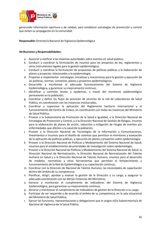35
generando información oportuna y de calidad, para establecer estrategias de prevención y control
que eviten su propagación en la comunidad.
Responsable: Director/a Nacional de Vigilancia Epidemiológica
Atribuciones y Responsabilidades:
a. Asesorar y notificar a las máximas autoridades sobre eventos en salud pública;
b. Conducir y coordinar la formulación de insumos para los proyectos de ley, reglamentos y
otros instrumentos legales para la gestión epidemiológica;
c. Conducir y coordinar la formulación de propuestas de políticas públicas y la elaboración de
planes y proyectos relacionados a la epidemiología;
d. Proponer e implementar estrategias, iniciativas y mecanismos para la gestión y ejecución de
las políticas, normas, convenios, planes y proyectos epidemiológicos;
e. Desarrollar y monitorear el adecuado funcionamiento del Sistema de Vigilancia
Epidemiológica, y garantizar su mejoramiento continuo;
f. Identificar y controlar brotes y epidemias, a través del monitoreo epidemiológico
permanente en la población;
g. Coordinar y definir los flujos de provisión de servicios de la red de Laboratorios de Salud
Pública, en coordinación con las instancias involucradas;
h. Coordinar y supervisar la aplicación del Reglamento Sanitario Internacional y el
funcionamiento del Centro de Enlace, en coordinación con todas las instancias del Ministerio
de Salud Pública;
i. Proveer a la Subsecretaría de Promoción de la Salud e Igualdad, a la Dirección Nacional de
Estrategias de Prevención y Control, y a la Dirección Nacional de Gestión de Riesgos, insumos
para la elaboración de planes de acción, reducción y mitigación de riesgos de eventos y/o
enfermedades que afecten a la salud de la población;
j. Proveer a la Dirección Nacional de Tecnologías de la Información y Comunicaciones,
lineamientos e insumos para el diseño de sistemas que permitan el monitoreo y evaluación
de la aplicación de políticas públicas, y ejecución de planes y proyectos sobre epidemiología;
k. Proveer a la Dirección Nacional de Políticas y Modelamiento del Sistema Nacional de Salud,
insumos para el establecimiento de prioridades de investigación sobre epidemiología;
l. Proveer a la Dirección Nacional de Políticas y Modelamiento del Sistema Nacional de Salud, la
Dirección Nacional de Normatización, la Dirección Nacional de Normatización del Talento
Humano en Salud y a la Dirección Nacional de Talento Humano, insumos para el desarrollo
de modelos, normativas y otras herramientas que permitan el fortalecimiento y
funcionamiento de la Red de Epidemiólogos y su capacitación continua;
m. Coordinar con la Dirección de Nacional de Talento Humano, las necesidades de capacitación
dentro del ámbito de su competencia;
n. Planificar, dirigir, aprobar y evaluar la gestión de la Dirección a su cargo, y asegurar la
adecuada coordinación con las demás instancias del Ministerio;
o. Generar y monitorear el cumplimiento de indicadores del Sistema de Vigilancia
Epidemiológica, para garantizar su mejoramiento continuo;
p. Generar y monitorear el cumplimiento de indicadores de gestión de la Dirección a su cargo;
q. Participar de ser requerido y de acuerdo al ámbito de su competencia, en la sala situacional
del Ministerio de Salud Pública;
r. Ejercer las funciones, representaciones y delegaciones que le asigne el/la Subsecretario/a de
Nacional de Vigilancia de la Salud Pública.
 