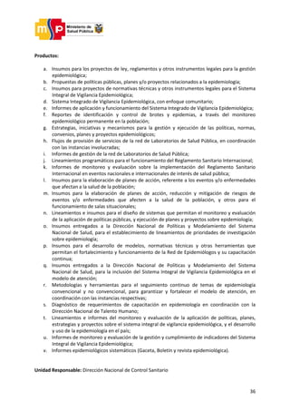 36
Productos:
a. Insumos para los proyectos de ley, reglamentos y otros instrumentos legales para la gestión
epidemiológica;
b. Propuestas de políticas públicas, planes y/o proyectos relacionados a la epidemiología;
c. Insumos para proyectos de normativas técnicas y otros instrumentos legales para el Sistema
Integral de Vigilancia Epidemiológica;
d. Sistema Integrado de Vigilancia Epidemiológica, con enfoque comunitario;
e. Informes de aplicación y funcionamiento del Sistema Integrado de Vigilancia Epidemiológica;
f. Reportes de identificación y control de brotes y epidemias, a través del monitoreo
epidemiológico permanente en la población;
g. Estrategias, iniciativas y mecanismos para la gestión y ejecución de las políticas, normas,
convenios, planes y proyectos epidemiológicos;
h. Flujos de provisión de servicios de la red de Laboratorios de Salud Pública, en coordinación
con las instancias involucradas;
i. Informes de gestión de la red de Laboratorios de Salud Pública;
j. Lineamientos programáticos para el funcionamiento del Reglamento Sanitario Internacional;
k. Informes de monitoreo y evaluación sobre la implementación del Reglamento Sanitario
Internacional en eventos nacionales e internacionales de interés de salud pública;
l. Insumos para la elaboración de planes de acción, referente a los eventos y/o enfermedades
que afectan a la salud de la población;
m. Insumos para la elaboración de planes de acción, reducción y mitigación de riesgos de
eventos y/o enfermedades que afecten a la salud de la población, y otros para el
funcionamiento de salas situacionales;
n. Lineamientos e insumos para el diseño de sistemas que permitan el monitoreo y evaluación
de la aplicación de políticas públicas, y ejecución de planes y proyectos sobre epidemiología;
o. Insumos entregados a la Dirección Nacional de Políticas y Modelamiento del Sistema
Nacional de Salud, para el establecimiento de lineamientos de prioridades de investigación
sobre epidemiología;
p. Insumos para el desarrollo de modelos, normativas técnicas y otras herramientas que
permitan el fortalecimiento y funcionamiento de la Red de Epidemiólogos y su capacitación
continua;
q. Insumos entregados a la Dirección Nacional de Políticas y Modelamiento del Sistema
Nacional de Salud, para la inclusión del Sistema Integral de Vigilancia Epidemiológica en el
modelo de atención;
r. Metodologías y herramientas para el seguimiento continuo de temas de epidemiología
convencional y no convencional, para garantizar y fortalecer el modelo de atención, en
coordinación con las instancias respectivas;
s. Diagnóstico de requerimientos de capacitación en epidemiología en coordinación con la
Dirección Nacional de Talento Humano;
t. Lineamientos e informes del monitoreo y evaluación de la aplicación de políticas, planes,
estrategias y proyectos sobre el sistema integral de vigilancia epidemiológica, y el desarrollo
y uso de la epidemiología en el país;
u. Informes de monitoreo y evaluación de la gestión y cumplimiento de indicadores del Sistema
Integral de Vigilancia Epidemiológica;
v. Informes epidemiológicos sistemáticos (Gaceta, Boletín y revista epidemiológica).
Unidad Responsable: Dirección Nacional de Control Sanitario
 